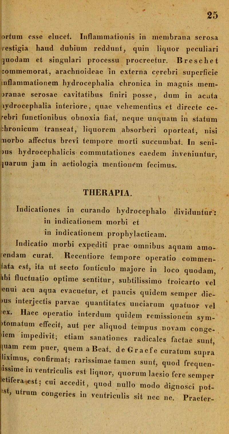 prtuni osse elucet. Inflammationis in membrana serosa vestigia haud dubium reddunt, quin liquor peculiari quodam et singulari processu procreetur. Brcschet commemorat, arachnoideae in externa cerebri superficie inflammationem hydrocephalia chronica in magnis mem- branae serosae cavitatibus finiri posse, dum in acuta lydrocephalia interiore, quae vehementius et directe ce- lebri functionibus obnoxia fiat, neque unquam in statum chronicum transeat, liquorem absorberi oporteat, nisi norbo affectus brevi tempore morti succumbat. In seni- )us hydrocephalicis commutationes eaedem inveniuntur juarum jam in aetiologia mentionem fecimus. THERAPIA. Indicationes in curando hydrocephalo dividuntur': in indicationem morbi et in indicationem prophylacticam. Indicatio morbi expediti prae omnibus aquam amo- endam curat. Recentiore tempore operatio commen- lata est, ita ut secto fonticulo majore in loco quodam, ' ibi fluctuatio optime sentitur, subtilissimo troicarto vel cnui acu aqua evacuetur, et paucis quidem semper die- »us interjectis parvae quantitates unciarum qnatuor vel ex. Iiaec operatio interdum quidem remissionem sym- .tomatum effecit, aut per aliquod tempus novam conge- lem impedivit; etiam sanationes radicales factae sunt, luam rem puer, quem a Beat. dcGracfe curatum supra hximus, confirmat; rarissimae tamen sunt, quod frequen- issime m ventriculis est liquor, quorum laesio fere semper e i cra-^st; cui accedit, quod nullo modo dignosci pot- , Uh’Um conS®ries in ventriculis sit nec ne. Praeter-