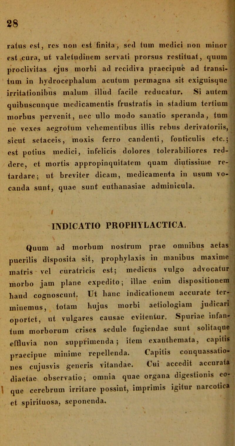 ratus est, res non est finita, sed tum medici non minor estxcura, ut valetudinem servati prorsus restituat, quum proclivitas ejus morbi ad recidiva praecipue ad transi- tum in hydrocephalum acutum permagna sit exiguisque irritationibus malum illud facile reducatur. Si autem quibuscunque medicamentis frustratis in stadium tertium morbus pervenit, nec ullo modo sanatio speranda, tum ne vexes aegrotum vehementibus illis rebus derivatoriis, sicut setaceis, moxis ferro candenti, fonticulis etc.; est potius medici, infelicis dolores tolerabiliores red- dere, et mortis appropinquitatem quam diutissime re- tardare; ut breviter dicam, medicamenta in usum vo- canda sunt, quae sunt euthanasiae adminicula. I U INDICATIO PROPHYLACTICA. Quum ad morbum nostrum prae omnibus aetas puerilis disposita sit, prophylaxis in manibus maxime matris vel curatricis est; medicus vulgo advocatur morbo jam plane expedito; illae enim dispositionem haud cognoscunt. Ut hanc indicationem accurate ter- minemus, totam hujus morbi aetiologiam judicari oportet, ut vulgares causae evitentur. Spuriae infan- tum morborum crises sedule fugiendae sunt solitaque effluvia non supprimenda; item exanthemata, capitis praecipue minime repellenda. Capitis conquassatio- nes cujusvis generis vitandae. Cui accedit accurata diaetae observatio; omnia quae organa digestionis co- \ que cerebrum irritare possint, imprimis igitur narcotica et spirituosa, seponenda.