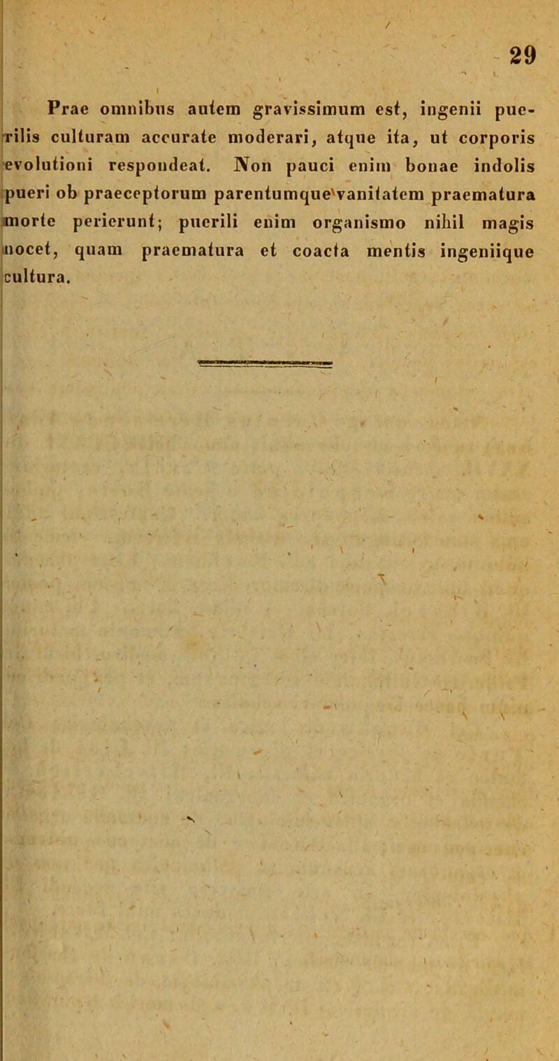 . \ 1 i • ,\ Prae omnibus autem gravissimum est, ingenii pue- rilis culturam accurate moderari, atque ita, ut corporis evolutioni respondeat. Non pauci enim bonae indolis pueri ob praeceptorum parentumque'vanilatem praematura morte perierunt; puerili enim organismo nihil magis nocet, quam praematura et coacta mentis ingeniique cultura.