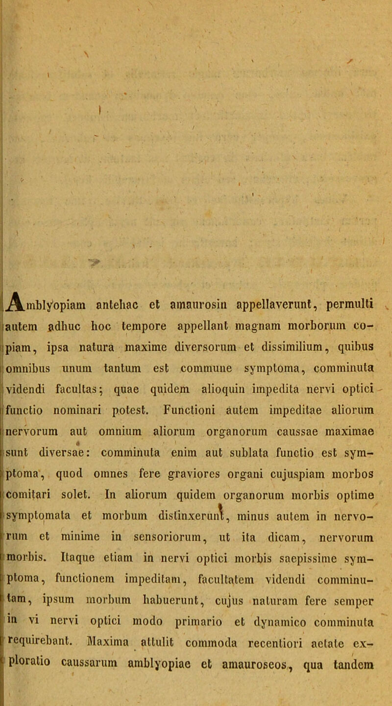 Amblyopiam antehac et amaurosin appellaverunt, permulti autem adhuc hoc tempore appellant magnam morborum co- ii piam, ipsa natura maxime diversorum et dissimilium, quibus omnibus unum tantum est commune symptoma, comminuta videndi facultas; quae quidem alioquin impedita nervi optici i functio nominari potest. Functioni autem impeditae aliorum nervorum aut omnium aliorum organorum caussae maximae sunt diversae: comminuta enim aut sublata functio est sym- • ptoma, quod omnes fere graviores organi cujuspiam morbos comitari solet. In aliorum quidem organorum morbis optime symptomata et morbum distinxerunt, minus autem in nervo- rum et minime in sensoriorum, ut ita dicam, nervorum morbis. Itaque etiam in nervi optici morbis saepissime sym- ptoma, functionem impeditam, facultatem videndi comminu- tam, ipsum morbum habuerunt, cujus naturam fere semper in vi nervi optici modo primario et dynamico comminuta f requirebant. Maxima attulit commoda recentiori aetate ex- ploratio caussarum amblyopiae et amauroseos, qua tandem