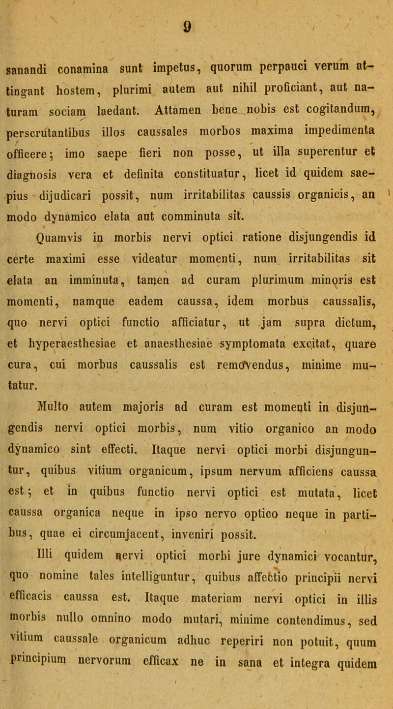 sanandi conamina sunt impetus, quorum perpauci verum at- tingant hostem, plurimi autem aut nihil proliciant, aut na- turam sociam laedant. Attamen bene nobis est cogitandum, perscrutantibus illos caussales morbos maxima impedimenta officere; imo saepe fieri non posse, ut illa superentur et diagnosis vera et definita constituatur, licet id quidem sae- pius dijudicari possit, num irritabilitas caussis organicis, an 1 modo dynamico elata aut comminuta sit. Quamvis in morbis nervi optici ratione disjungendis id certe maximi esse videatur momenti, num irritabilitas sit elata an imminuta, tamen ad curam plurimum minoris est momenti, namque eadem caussa, idem morbus caussalis, quo nervi optici functio afficiatur, ut .jam supra dictum, et hyperaesthesiae et anaesthesiae symptomata excitat, quare cura, cui morbus caussalis est removendus, minime mu- tatur. Multo autem majoris ad curam est momenti in disjun- gendis nervi optici morbis, num vitio organico an modo dynamico sint effecti. Itaque nervi optici morbi disjungun- tur, quibus Yitium organicum, ipsum nervum afficiens caussa est; et in quibus functio nervi optici est mutata, licet caussa organica neque in ipso nervo optico neque in parti- bus, quae ei circumjacent, inveniri possit. Illi quidem nervi optici morbi jure dynamici vocantur, quo nomine tales intelliguntur, quibus affebtio principii nervi efficacis caussa est. Itaque materiam nervi optici in illis morbis nullo omnino modo mutari, minime contendimus, sed vilium caussale organicum adhuc reperiri non potuit, quum principium nervorum efficax ne in sana et integra quidem