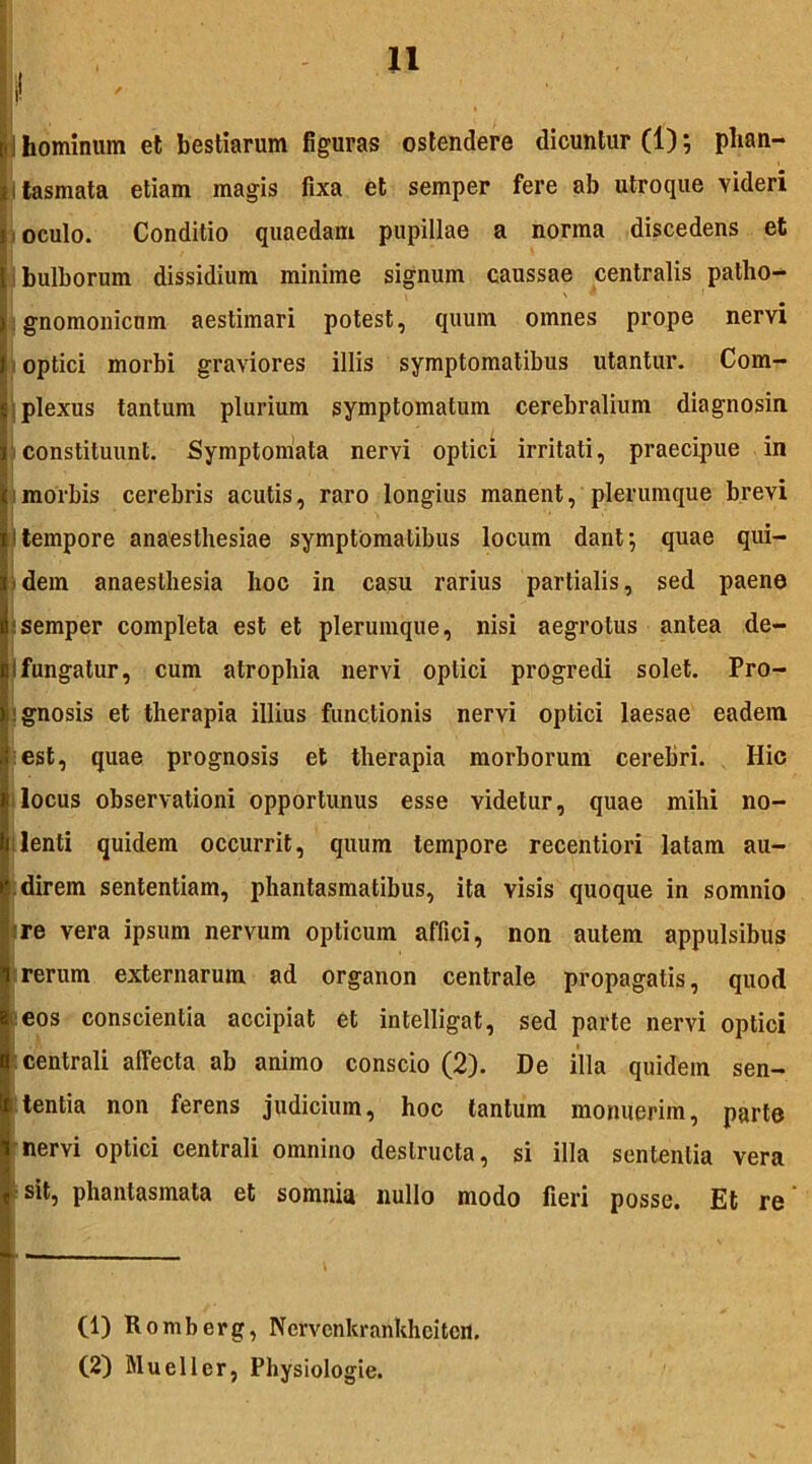 ; i tasmata etiam magis fixa et semper fere ab utroque videri E oculo. Conditio quaedam pupillae a norma discedens et bulborum dissidium minime signum caussae centralis patho- gnomonicum aestimari potest, quum omnes prope nervi optici morbi graviores illis symptomatibus utantur. Com- plexus tantum plurium symptomatum cerebralium diagnosin constituunt. Symptomata nervi optici irritati, praecipue in morbis cerebris acutis, raro longius manent, plerumque brevi 1 tempore anaesthesiae symptomatibus locum dant; quae qui- 5dem anaesthesia hoc in casu rarius partialis, sed paene semper completa est et plerumque, nisi aegrotus antea de- Ifungatur, cum atrophia nervi optici progredi solet. Pro- gnosis et therapia illius functionis nervi optici laesae eadem est, quae prognosis et therapia morborum cerebri. Hic locus observationi opportunus esse videtur, quae mihi no- lenti quidem occurrit, quum tempore recentiori latam au- direm sententiam, phantasmatibus, ita visis quoque in somnio re vera ipsum nervum opticum affici, non autem appulsibus rerum externarum ad organon centrale propagatis, quod eos conscientia accipiat et intelligat, sed parte nervi optici centrali affecta ab animo conscio (2). De illa quidem sen- tentia non ferens judicium, hoc tantum monuerim, parte nervi optici centrali omnino destructa, si illa sententia vera sit, phantasmata et somnia nullo modo fieri posse. Et re' (1) Romberg, Nervenkrankhcitcn. (2) Muellcr, Physiologie.