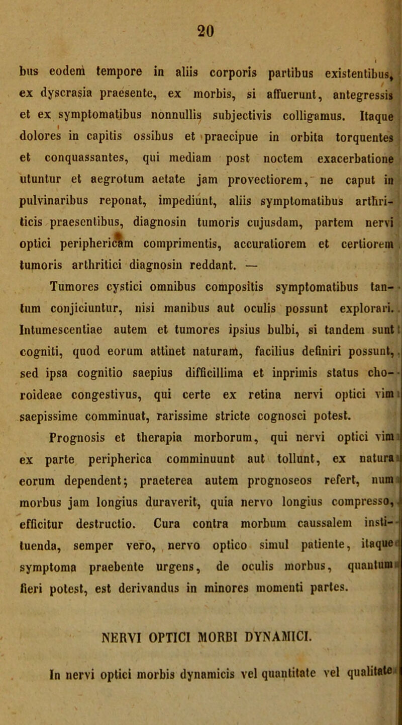 biis eodem tempore in aliis corporis partibus existentibus, et ex symptomatibus nonnulli^ subjectivis colligamus. Itaque dolores in capitis ossibus et praecipue in orbita torquentes et conquassantes, qui mediam post noctem exacerbatione utuntur et aegrotum aetate jam provectiorem, ne caput in pulvinaribus reponat, impediunt, aliis symptomatibus arthri- ticis praesentibus, diagnosin tumoris cujusdam, partem nervi tumoris arthritici diagnosin reddant. — Tumores cystici omnibus compositis symptomatibus tan- tum conjiciuntur, nisi manibus aut oculis possunt explorari. Intumescentiae autem et tumores ipsius bulbi, si tandem sunt: cogniti, quod eorum attinet naturam, facilius definiri possunt,. sed ipsa cognitio saepius difficillima et inprimis status cho- roideae congestivus, qui certe ex retina nervi optici vimi saepissime comminuat, rarissime stricte cognosci potest. Prognosis et therapia morborum, qui nervi optici vim ex parte peripherica comminuunt aut tollunt, ex natura i eorum dependent; praeterea autem prognoseos refert, num morbus jam longius duraverit, quia nervo longius compresso, i efficitur destructio. Cura contra morbum caussalem insti- tuenda, semper vero, nervo optico simul patiente, itaque; symptoma praebente urgens, de oculis morbus, quantum fieri potest, est derivandus in minores momenti partes. ex dyscrasia praesente, ex morbis, si affuerunt, antegressis comprimentis, accuratiorem et certiorem NERVI OPTICI MORBI DYNAMICI. In nervi optici morbis dynamicis vel quantitate vel qualitate