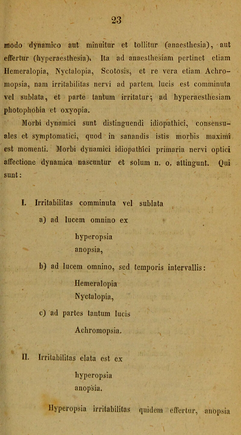 modo dynamico aut minuitur et tollitur (anaesthesia), aut effertur (hyperaesthesia)» Ita ad anaesthesiam pertinet etiam Hemeralopia, Nyctalopia, Scotosis, et re vera etiam Achro- mopsia, nam irritabilitas nervi ad partem lucis est comminuta vel sublata, et parte tantum irritatur; ad hyperaesthesiam photophobia et oxyopia. \ Morbi dynamici sunt distinguendi idiopathici, consensu- ales et symptomatici, quod in sanandis istis morbis maximi est momenti. Morbi dynamici idiopathici primaria nervi optici affectione dynamica nascuntur et solum n. o. attingunt. Qui sunt: I. Irritabilitas comminuta vel sublata N a) ad lucem omnino ex hyperopsia anopsia, b) ad lucem omnino, sed temporis intervallis: Hemeralopia Nyctalopia, c) ad partes tantum lucis Achromopsia. A II. Irritabilitas elata est ex hyperopsia anopsia. Hyperopsia irritabilitas quidem effertur, anopsia  \