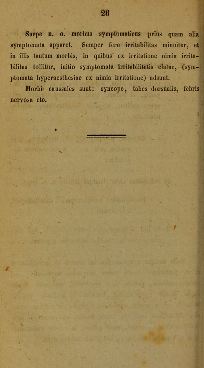 Saepe n. o. morbus symptomaticus prius quam alia symptomata apparet. Semper fere irritabilitas minuitur, et in illis tantum morbis, in quibus ex irritatione nimia irrita- bilitas tollitur, initio symptomata irritabilitatis elatae, (sym- ■ ptomata hyperaesthesiae ex nimia irritatione) adsunt. Morbi caussales sunt: syncope, tabes dorsualis, febris nervosa etc.