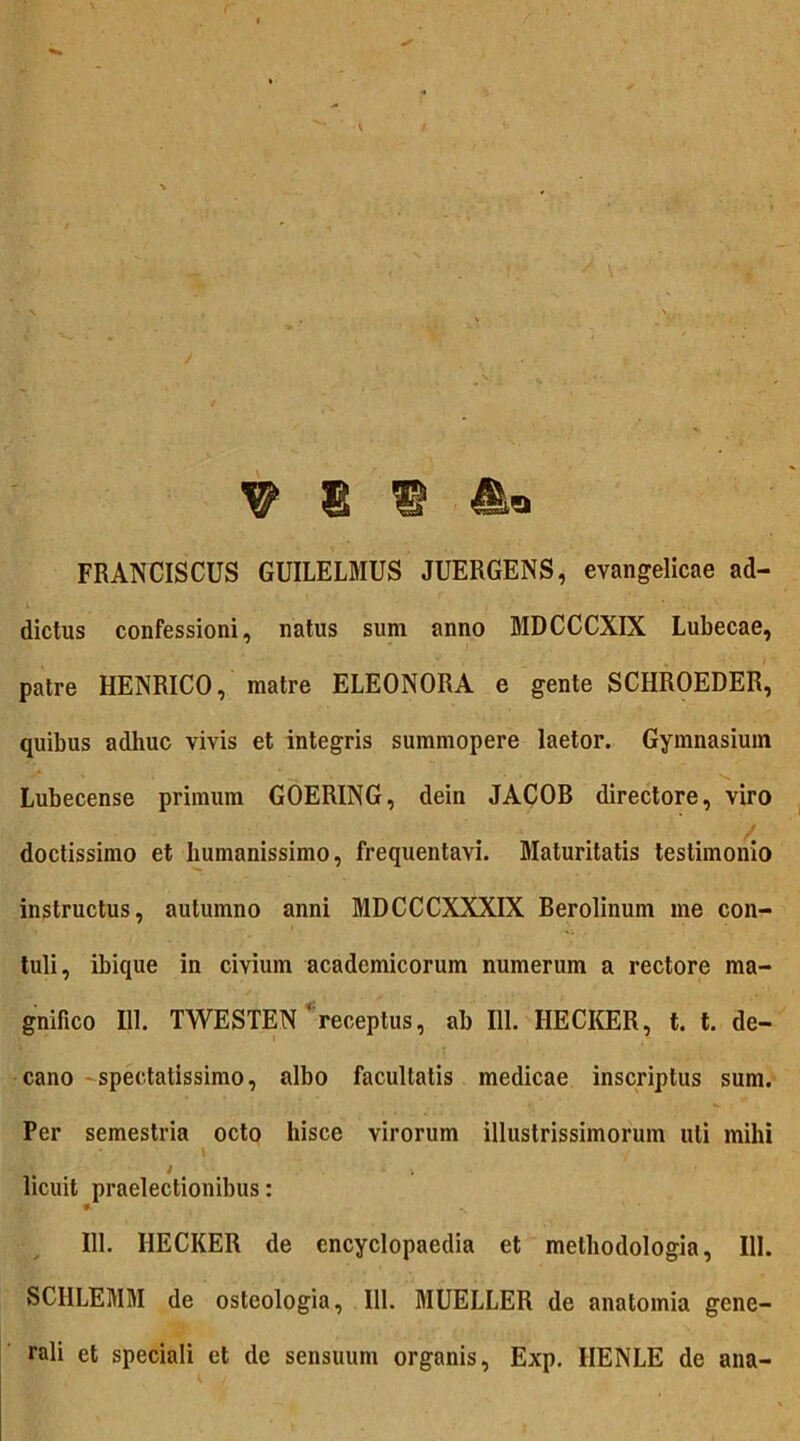 W E ® FRANCISCUS GUILELMUS JUERGENS, evangelicae ad- dictus confessioni, natus sum anno MDCCCXIX Lubecae, patre HENRICO, matre ELEONORA e gente SCHROEDER, quibus adhuc vivis et integris summopere laetor. Gymnasium Lubecense primum GOERING, dein JACOB directore, viro doctissimo et humanissimo, frequentavi. Maturitatis testimonio instructus, autumno anni MDCCCXXXIX Berolinum me con- tuli, ibique in civium acadcmicorum numerum a rectore ma- gnifico 111. TWESTEN ‘receptus, ab 111. HECKER, t. t. de- cano spectatissimo, albo facultatis medicae inscriptus sum. Per semestria octo hisce virorum illustrissimorum uti mihi ; • \ ' / / k licuit praelectionibus: * 111. HECKER de encyclopaedia et methodologia, 111. SCHLEMM de osteologia, 111. MUELLER de anatoinia gene- rali et speciali et de sensuum organis, Exp. IIENLE de ana-