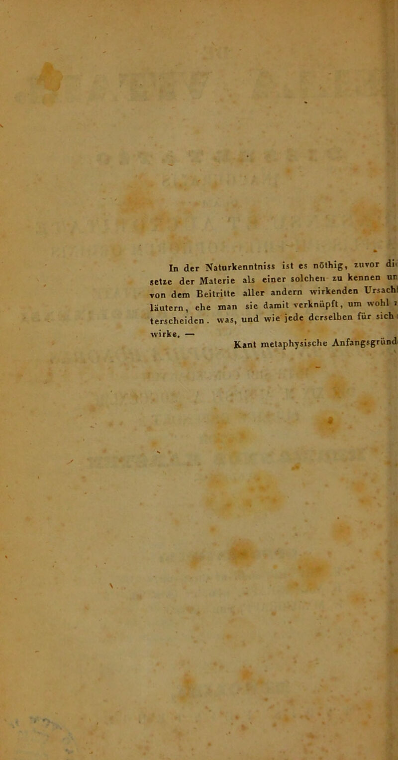 In der Naturkenntniss isl es nOlhig, zuvor di. setie der Materie ais einer solcheii zu kennen ur. von dem Beitrille aller andern wirkenden UrsachI lautern, ehe man sie damit verknupft, um wohl i terscheiden. was, und wie jede dcrselben fur sich i wirke. — _ . Kant melaphysische Anfangsgriind' \