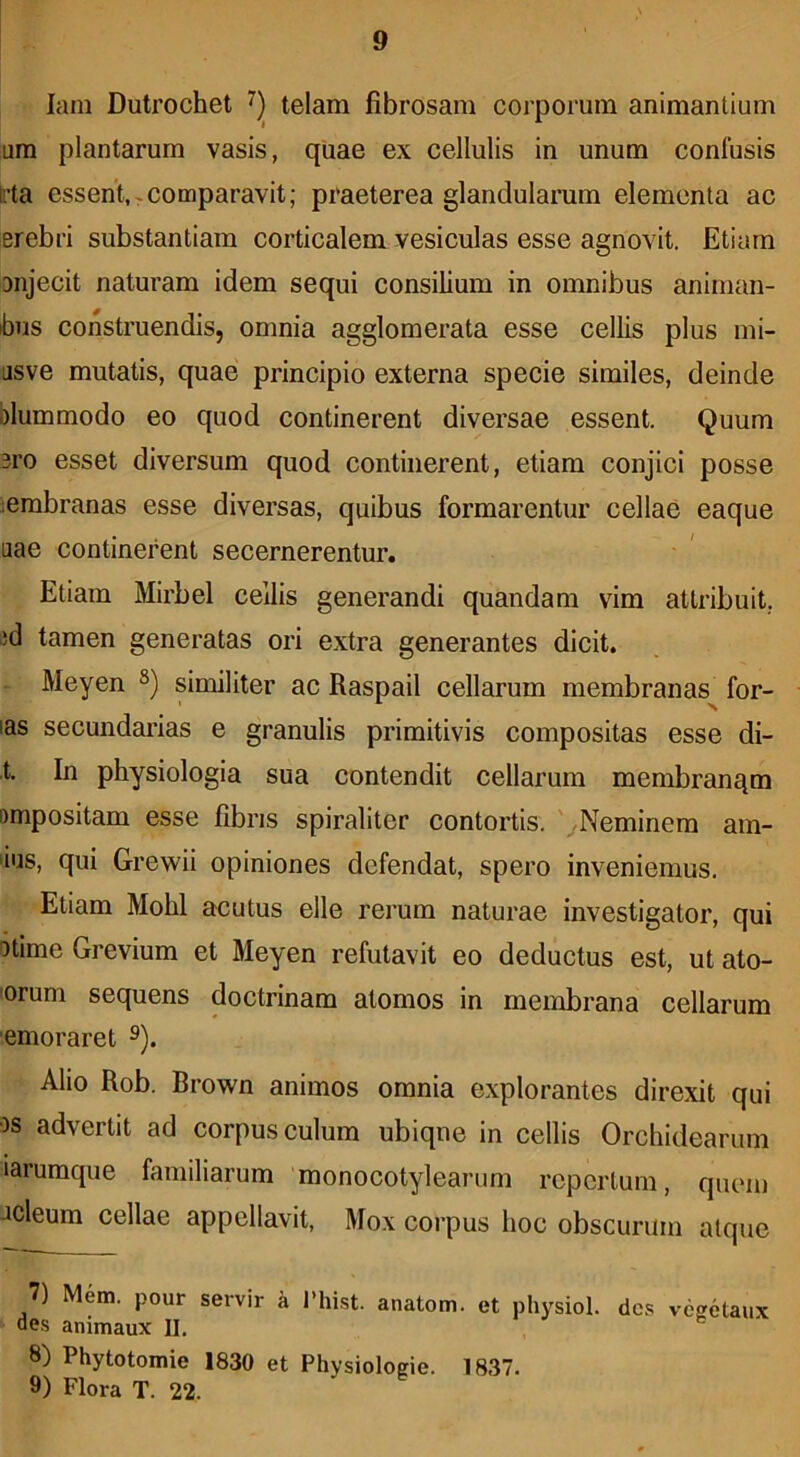 lain Dutrochet telam fibrosam corporum animantium um plantarum vasis, quae ex cellulis in unum confusis K’ta essent,,comparavit; praeterea glandularum elementa ac erebri substantiam corticalem vesiculas esse agnovit. Etiam Diijecit naturam idem sequi consilium in omnibus animan- ibus construendis, omnia agglomerata esse cellis plus mi- 'jsve mutatis, quae principio externa specie similes, deinde blummodo eo quod continerent diversae essent. Quum 3i'o esset diversum quod continerent, etiam conjici posse lembranas esse diversas, quibus formarentur cellae eaque iiae continerent secernerentur. Etiam Mirbel cellis generandi quandam vim attribuit, id tamen generatas ori extra generantes dicit. Meyen similiter ac Raspail cellarum membranas for- ias secundai-ias e granulis primitivis compositas esse di- t. In physiologia sua contendit cellarum membranqm ompositam esse fibris spiraliter contortis. ' /Neminem am- ‘ius, qui Grewii opiniones defendat, spero inveniemus. Etiam Mohl acutus elle rerum naturae investigator, qui otime Grevium et Meyen refutavit eo deductus est, ut alo- 'orum sequens doctrinam atomos in membrana cellarum emoraret ^). Alio Rob. Brown animos omnia explorantes direxit qui os advertit ad corpusculum ubique in cellis Orchidearum larumque familiarum monocotylearum repertum, quem Jcleum cellae appellavit, Mox corpus hoc obscurum atque 7) Mem. pour servir a 1’hist. anatom. et physiol. des ve?etaux aes animaux II. ^ 8) Phytotomie 1830 et Physioloeie. 1837. 9) Flora T. 22.