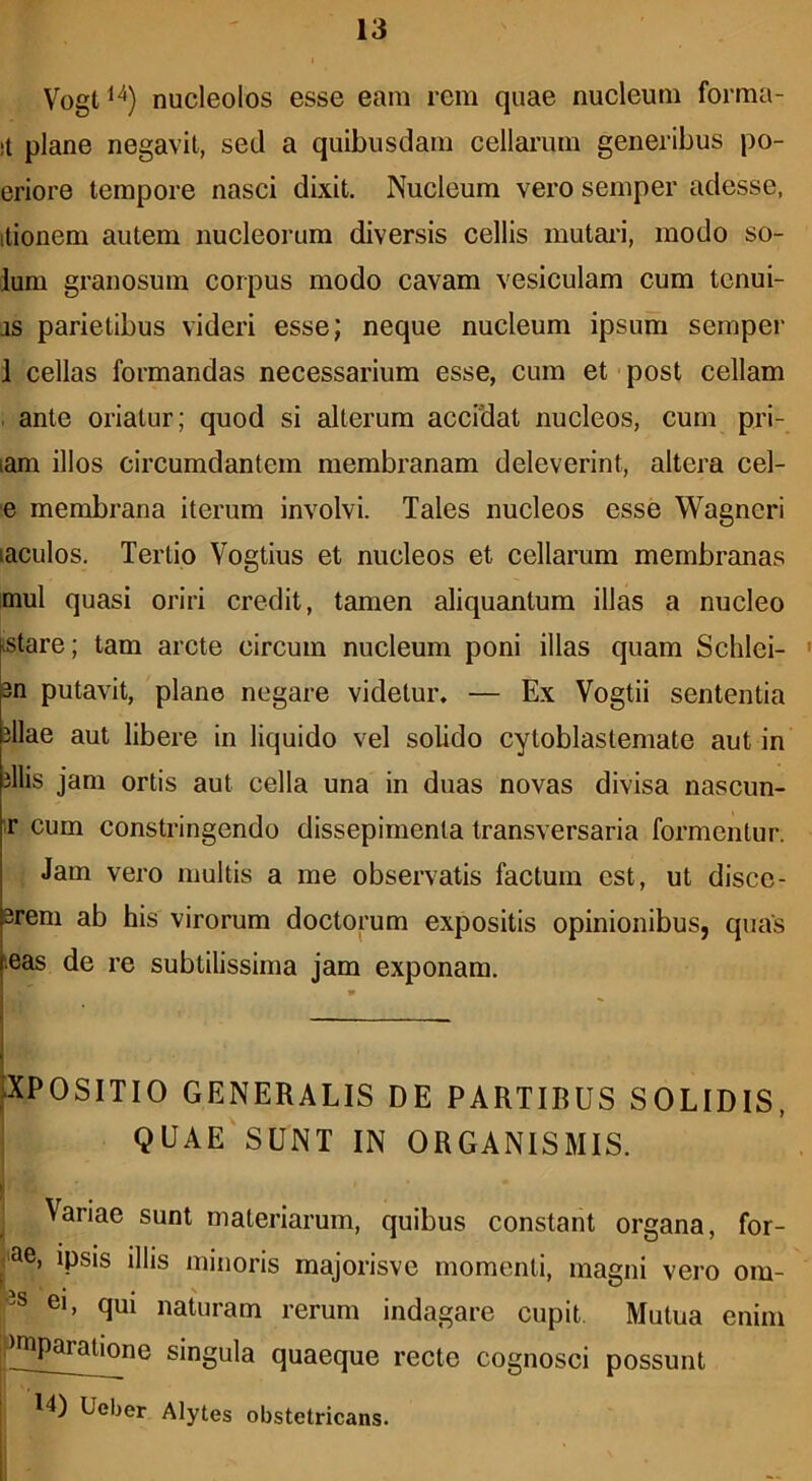 Vogt^^) nucleolos esse eam rem quae nucleum forma- !t plane negavit, sed a quibusdam cellarum generibus po- eriore tempore nasci dixit. Nucleum vero semper adesse, itionem autem nucleorum diversis cellis mutai-i, modo so- lum granosum corpus modo cavam vesiculam cum tcnui- as parietibus videri esse; neque nucleum ipsum semper 1 cellas formandas necessarium esse, cum et • post cellam . ante oriatur; quod si alterum accidat nucleos, cum pri- lam illos circumdantem membranam deleverint, altera cel- e membrana iterum involvi. Tales nucleos esse Wagneri laculos. Tertio Vogtius et nucleos et cellarum membranas mul quasi oriri credit, tamen aliquantum illas a nucleo istare; tam arcte circum nucleum poni illas quam Schlei- 3n putavit, plane negare videtur. — Ex Vogtii sententia illae aut libere in liquido vel solido cytoblastemate aut in illis jam ortis aut cella una in duas novas divisa nascun- ir cum constringendo dissepimenta transversaria formentur. Jam vero multis a me observatis factum est, ut disce- erem ab his virorum doctorum expositis opinionibus, quas leas de re subtilissima jam exponam. XPOSITIO GENERALIS DE PARTIBUS SOLIDIS, QUAE SUNT IN ORGANISMIS. Variae sunt materiarum, quibus constant organa, for- icae, ipsis illis minoris majorisve momenti, magni vero om- ei, qui naturam rerum indagare cupit. Mutua enim P^paratione singula quaeque recte cognosci possunt 14) Ueber Alytes obstetricans.