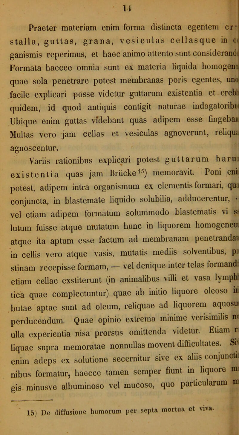 11 Praeter materiam enim forma distincta egenten» cr* stalla, guttas, grana, vesiculas cellasque in C' ganismis reperimus, et haec animo attento sunt considerandi Formata haecce omnia sunt ex materia liquida hornogeno quae sola penetrare potest membranas poris egentes, uno facile explicari posse videtur guttarum existentia et crebij quidem, id quod antiquis contigit naturae indagatoriboi Ubique enim guttas videbant quas adipem esse fingeban Multas vero jam cellas et vesiculas agnoverunt, reliqud agnoscentur. Variis rationibus explicai’i potest guttarum haru: existentia quas jam Bruckei^) memoravit. Poni enii potest, adipem intra organismum ex elementis formari, qua conjuncta, in blastemate liquido solubilia, adducerentur, vel etiam adipem formatum solummodo blastematis vi s? lutum fuisse atque mutatum hunc in liquorem homogeneui atque ita aptum esse factum ad membranam penetrandao in cellis vero atque vasis, mutatis mediis solventibus, po stinam recepisse formam, — vel denique inter telas formand , etiam cellae exstiterunt (in animalibus villi et vasa lymphl tica quae complectuntur) quae ab initio liquore oleoso iii .butae aptae sunt ad oleum, reliquae ad liquorem aquosu perducendum. Quae opinio extrema minime verisimilis n< ulla experientia nisa prorsus omittenda videtur. Etiam r liquae supra memoratae nonnullas movent difficultates. Sr enim adeps ex solutione secernitur sive ex aliis conjuncti nibus formatur, haecce tamen semper fiunt m liquore ni gis minusve albuminoso vel mucoso, quo particularum n: