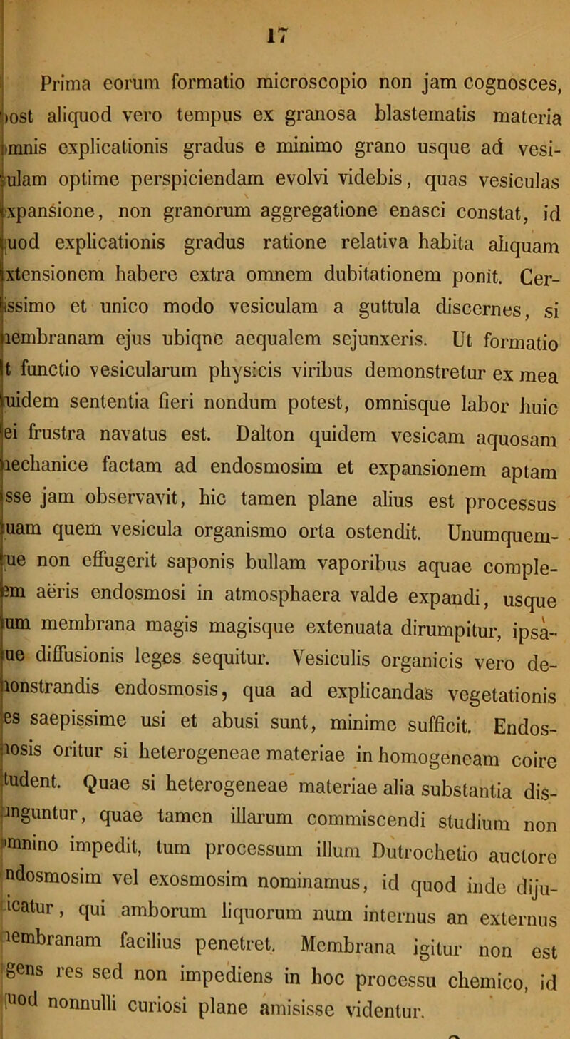 Prima eorum formatio microscopio non jam cognosces, )0st aliquod vero tempus ex granosa blastematis materia )mnis explicationis gradus e minimo grano usque ad vesi- lulam optime perspiciendam evolvi videbis, quas vesiculas •xpan^ione, non granorum aggregatione enasci constat, id juod explicationis gradus ratione relativa habita aliquam xtensionem habere extra omnem dubitationem ponit. Cer- issimo et unico modo vesiculam a guttula discernes, si lembranam ejus ubiqne aequalem sejunxeris. Ut formatio t functio vesicularum physicis viribus demonstretur ex mea uidem sententia fieri nondum potest, omnisque labor huic ei frustra navatus est. Dalton quidem vesicam aquosam lechanice factam ad endosmosim et expansionem aptam sse jam observavit, hic tamen plane alius est processus uam quem vesicula organismo orta ostendit. Unumquem- [ue non effugerit saponis bullam vaporibus aquae comple- 3m aeris endosmosi in atmosphaera valde expandi, usque um membrana magis magisque extenuata dirumpitur, ipsa- ue diffusionis leges sequitur. Vesiculis organicis vero de- lonstrandis endosmosis, qua ad explicandas vegetationis es saepissime usi et abusi sunt, minime sufficit. Endos- losis oritur si heterogeneae materiae in homogeneam coire :ludent. Quae si heterogeneae'materiae alia substantia dis- pnguntur, quae tamen illarum commiscendi studium non fmnino impedit, tum processum illuni Dutrochetio auctore ndosmosim vel exosmosim nominamus, id quod inde diju- dicatur, qui amborum liquorum num internus an externus diembranam facilius penetret. Membrana igitur non est igens res sed non impediens in hoc processu chemico, id 'iuod nonnulli curiosi plane amisisse videntur.