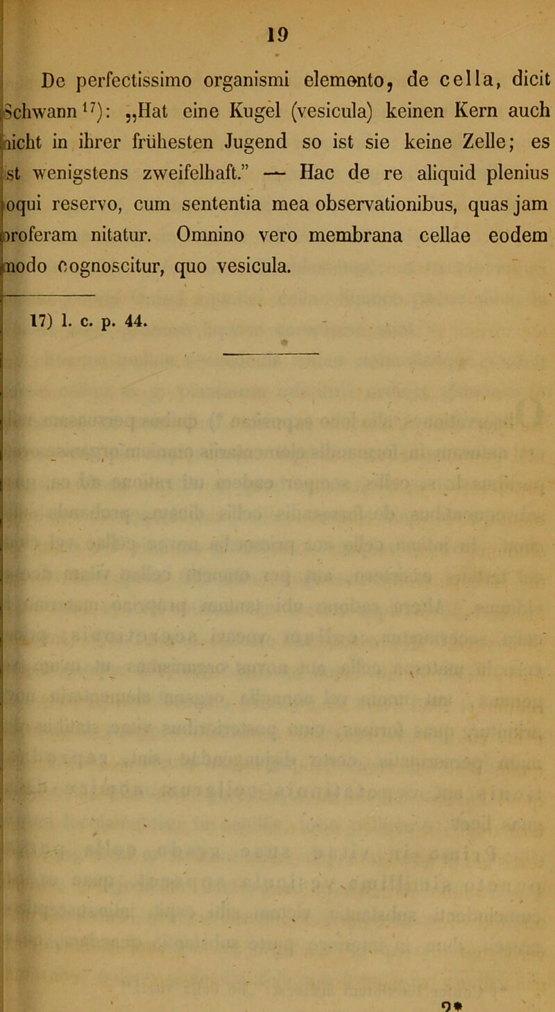 De perfectissimo organismi elemento, de cella, dicit Schwann*^): „Hat eine Kugel (vesicula) keinen Kern auch aicht in ihrer friiliesten Jugend so ist sie keine Zelle; es st wenigstens zweifelhaft.” — Hac de re aliquid plenius oqui reservo, cum sententia mea observationibus, quas jam oroferam nitatur. Omnino vero membrana cellae eodem tnodo cognoscitur, quo vesicula. 17) 1. c. p. 44. o*