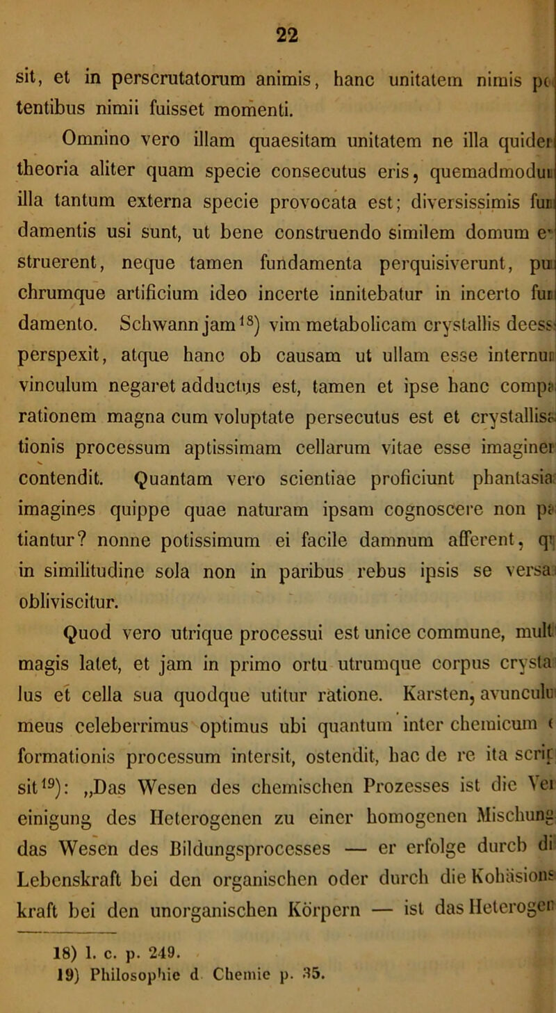 sit, et in perscrutatorum animis, hanc unitatem nimis pc^ tentibus nimii fuisset momenti. Omnino vero illam quaesitam unitatem ne illa quider theoria aliter quam specie consecutus eris, quemadmodut illa tantum externa specie provocata est; diversissimis funi damentis usi sunt, ut bene construendo similem domum e* struerent, necpie tamen fundamenta perquisiverunt, pn chrumque artificium ideo incerte innitebatur in incerto fuc damento. Schwann jam^®) vim metabolicam crystallis deess: perspexit, atque hanc ob causam ut ullam esse internunl vinculum negaret adductus est, tamen et ipse hanc comp?i rationem magna cum voluptate persecutus est et crystallisa tionis processum aptissimam cellarum vitae esse imaginer V contendit. Quantam vero scientiae proficiunt phantasia: imagines quippe quae naturam ipsam cognoscere non pj-; tiantur? nonne potissimum ei facile damnum afferent, qi; in similitudine sola non in paribus rebus ipsis se versa,: obliviscitur. Quod vero utrique processui est unice commune, mult magis latet, et jam in primo ortu utrumque corpus crysta Ius et cella sua quodque utitur ratione. Karsten, avunculum meus celeberrimus optimus ubi quantum inter chemicum ( formationis processum intersit, ostendit, hac de re ita serie sit^®): „Das Wesen des chemischen Prozesses ist die Vei einigung des Heterogenen zu einer homogenen Mischung das Wesen des Bildungsproccsses — er erfolge durcb di Lebenskraft bei den organischen oder durch die Koluisions kraft bei den unorganischen Kdrpern — ist das llelerogen 18) 1. c. p. 249. 19) Philosophie d Cheinie p. 35.