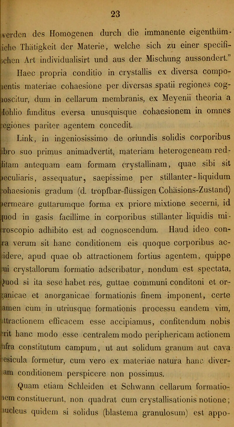 \erdcn des Horaogenen durch die Immanente elgenthiim- iche Thatigkeit der Materie, welche sich zu elner speclfi- ichen Art Iiidividualisirt und aus der Mlschimg aussondert.” Haec propria conditio in crystallis ex diversa compo- lentis materiae cohaesione per diversas spatii regiones cog- loscitur, dum in cellarum membranis, ex Meyenii theoria a (lohlio funditus eversa unusquisque cohaesionem in omnes 'Cgiones pariter agentem concedit. Link, in ingeniosissimo de oriundis solidis corporibus ibro suo primus animadvertit, materiam heterogeneam red- litam antequam eam formam crystallinam, quae sibi sit leculiaris, assequatur, saepissime per stillanter-liquidum :ohaesionis gradum (d. tropfbar-flussigen Cohasipns-Zusland) )erraeare guttarumque forma ex priore mixtione secerni, id [uod in gasis facillime in corporibus stillanter liquidis mi- Toscopio adhibito est ad cognoscendum. Haud ideo con- ra verum sit hanc conditionem eis quoque corporibus ac- •idere, apud quae ob attractionem fortius agentem, quippe 'ui crystallorum formatio adscribatur, nondum est spectata. Juod si ita sese habet res, guttae communi conditoni et or- ;anicae et anorganicae formationis finem imponent, certe amen cum in utriusque formationis processu eandem vim, iltractionem efficacem esse accipiamus, confitendum nobis !iit hanc modo esse centralem modo periphericam actionem afra constitutum campum, ut aut solidum granum aut cava esicula formetur, cum vero ex materiae natura hanc diver- lam conditionem perspicere non possimus. Quam etiam Schleiden et Schwann cellarum formatio- iicm constituerunt, non quadrat cum crystallisalionis notione; jmcleus quidem si solidus (blastema granulosum) est appo-
