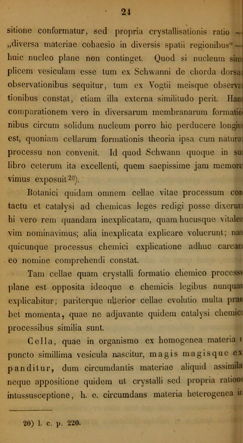 sltione conformatur, sed propria crystallisationis ratio „diversa materiae cohaesio in diversis spatii regionibus — huic nucleo plane non continget. Quod si nucleum siini plicem vesiculam esse tum ex Schwanni de chorda dorsa* observationibus sequitur, tum ex Vogtii meisque observci tionibus constat, etiam illa externa similitudo perit. Hani comparationem vero in diversarum membranarum formatic^ nibus circum solidum nucleum porro hic perducere longin est, quoniam cellarum formationis theoria ipsa cum naturai processu non convenit. Id quod Schwann quoque in su. libro ceterum ita excellenti, quem saepissime jam memon vimus exposuit 20). Botanici quidam omnem cellae vitae processum cor tactu et catalysi ad chemicas leges redigi posse dixeruri hi vero rem quandam inexplicatam, quam hucusque vitalei' vim nominavimus; alia inexplicata explicare voluerunt; nan quicunque processus chemici explicatione adhuc cai^eam eo nomine comprehendi constat Tam cellae quam crystalli formatio chemico processF plane est opposita ideoque e chemicis legibus nunquan explicabitur; pariterque ulterior cellae evolutio multa prae bet momenta, quae ne adjuvante quidem catalysi chemic. processibus similia sunt Cella, quae in organismo ex homogenea materia i puncto simillima vesicula nascitm’, magis magisque ex panditur, dum circumdantis materiae aliquid assimila neque appositione quidem ut crystalli sed propria ratiom intussusceptione, h. e. circumdans materia heterogenea i* 20) 1. c. p. 220.