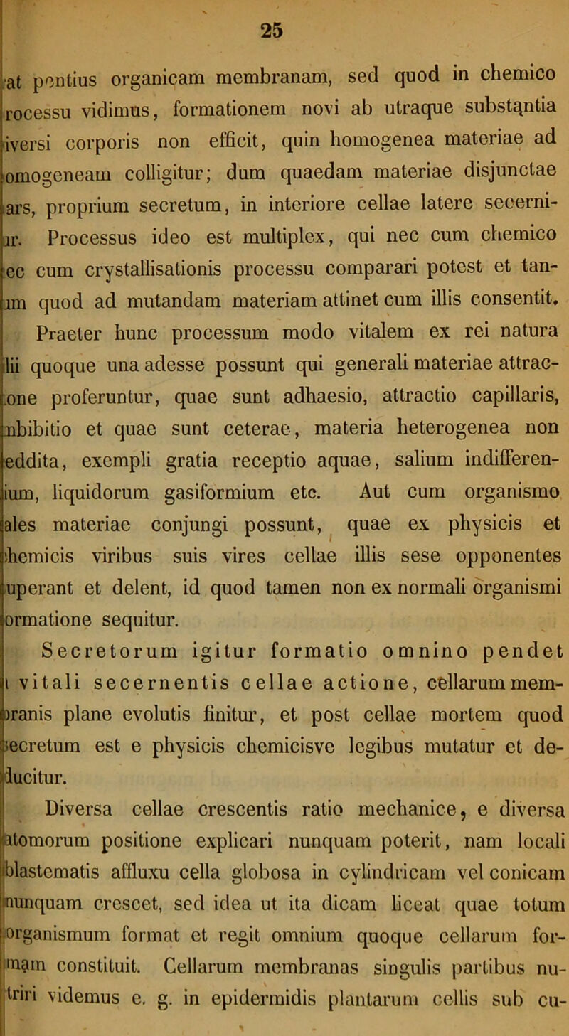 ■at pontius organicam membranam, sed quod in chemico rocessu vidimus, formationem novi ab utraque substqntia iversi corporis non efficit, quin homogenea materiae ad omogeneam colligitur; dum quaedam materiae disjunctae ars, proprium secretum, in interiore cellae latere seoerni- jr. Processus ideo est multiplex, qui nec cum chemico ec cum crystallisationis processu comparari potest et tan- im quod ad mutandam materiam attinet cum illis consentit. Praeter hunc processum modo vitalem ex rei natura lii quoque una adesse possunt qui generali materiae attrac- one proferuntur, quae sunt adhaesio, attractio capillaris, nbibitio et quae sunt ceterae, materia heterogenea non eddita, exempli gratia receptio aquae, salium inditferen- ium, liquidorum gasiformium etc. Aut cum organismo ales materiae conjungi possunt, quae ex physicis et ihemicis viribus suis vires cellae illis sese opponentes uperant et delent, id quod tamen non ex normali organismi ormatione sequitur. Secretorum igitur formatio omnino pendet i vitali secernentis cellae actione, cellarummem- aranis plane evolutis finitur, et post cellae mortem quod secretum est e physicis chemicisve legibus mutatur et de- ducitur. Diversa cellae crescentis ratio mechanice, e diversa atomorum positione explicari nunquam poterit, nam locali blastematis affluxu cella globosa in cylindricam vel conicam nunquam crescet, sed idea ut ita dicam liceat quae lotum jorganismum format et regit omnium quoque cellarum for- |>n9in constituit. Cellarum membranas singulis partibus nu- triri videmus e. g. in epidermidis plantarum cellis sub cii-