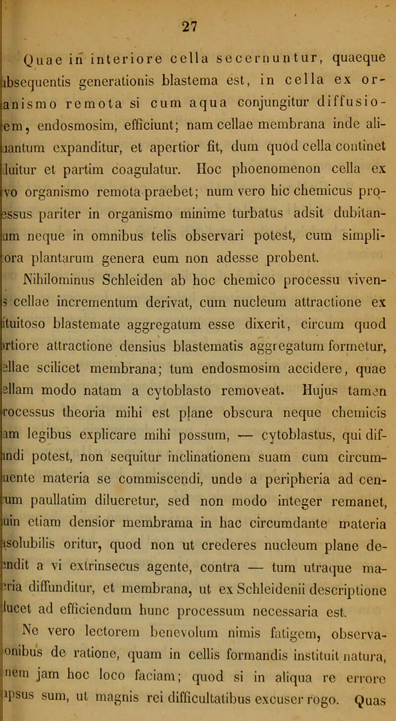 Quae in interiore cella secernuntur, quaeque ibsequentis generationis blastema est, in cella ex or- anismo remota si cum aqua conjungitur diffusio- em, endosmosim, efficiunt; nam cellae membrana inde ali- jantum expanditur, et apertior fit, dum quod cella continet luitur et partim coagulatur. Hoc phoenomenou cella ex vo organismo remota praebet; num vero hic chemicus prq- 3SSUS pariter in organismo minime turbatus adsit dubitan- am neque in omnibus telis observari potest, cum simpli- ora plantarum genera eum non adesse probent. Nihilominus Schleiden ab hoc chemico processu viven- 5 cellae incrementum derivat, cum nucleum attractione ex ituitoso blastemate aggregatum esse dixerit, circum quod )rtiore attractione densius blastematis aggregatum formetur, silae scilicet membrana; tum endosmosim accidere, quae ellam modo natam a cytoblasto removeat. Hujus tamen rocessus theoria mihi est plane obscura neque chemicis am legibus explicare mihi possum, — cytoblastus, qui dif- indi potest, non sequitur inclinationem suam cum circum- uente materia se commiscendi, unde a peripheria ad cen- um paullatim dilueretur, sed non modo integer remanet, uin etiam densior membrama in hac circumdante materia isolubilis oritui’, quod non ut crederes nucleum plane de- mdit a vi extrinsecus agente, contra — tum utraque ma- ;ria diffunditur, et membrana, ut ex Schleidenii descriptione lucet ad efficiendum hunc processum necessaria est. Ne vero lectorem benevolum nimis fatigem, observa- onibus de ratione, quam in cellis formandis instituit natura, uem jam hoc loco faciam; quod si in aliqua re eiToro ipsus sum, ut magnis rei difficultatibus excusei’ rogo. Quas