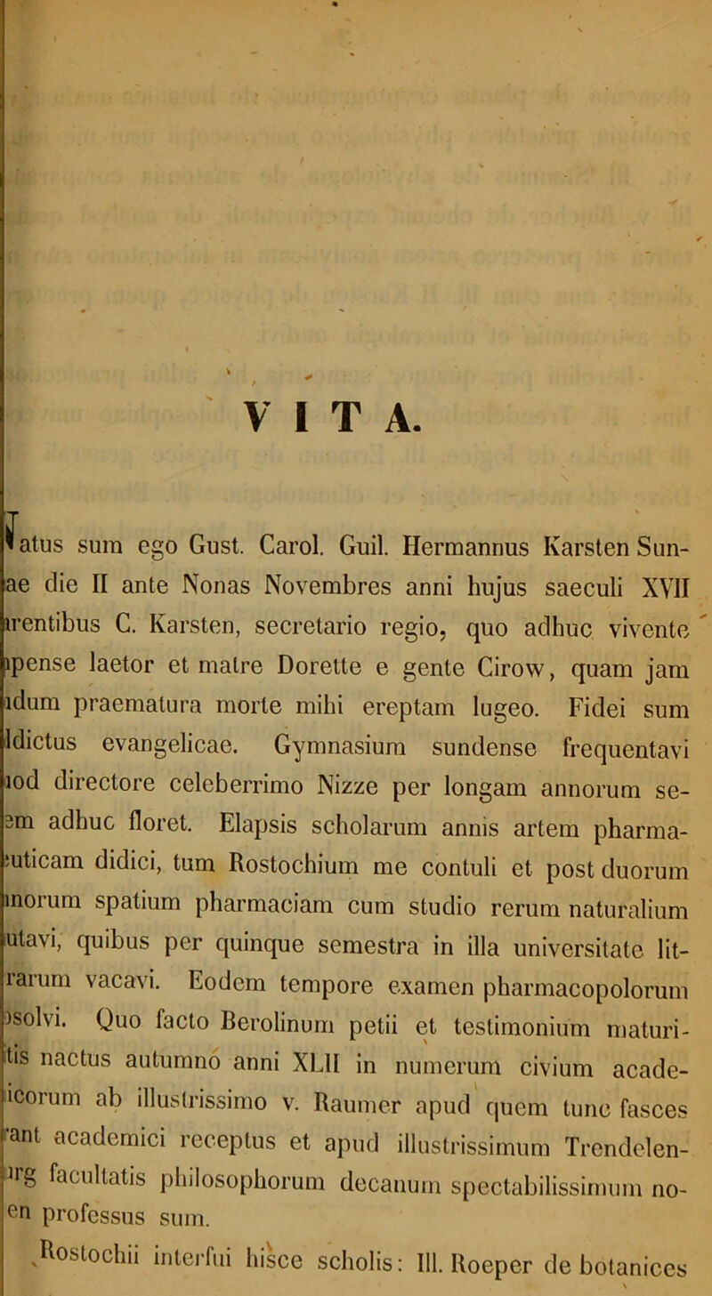 VITA. fatus sura ego Gust. Carol. Guil. Herraannus Karsten Sun- ae die II ante Nonas Novembres anni hujus saeculi XVII irentibus C. Karsten, secretario regio, quo adhuc vivente ipense laetor et matre Dorette e gente Cirow, quam jam idum praematura morte mihi ereptam lugeo. Fidei sum Idictus evangelicae. Gymnasium sundense frequentavi lod directore celeberrimo Nizze per longam annorum se- 3m adhuc floret. Elapsis scholarum annis artem pharma- iuticara didici, tum Rostochium me contuli et post duorum inorum spatium pharmaciam cum studio rerum naturalium utavi, quibus per quinque semestra in illa universitate lit- rarurn vacavi. Eodem tempore examen pharmacopolorum isolvi. Quo facto Berolinum petii et testimonium maturi- tis nactus autumno anni XLII in numerum civium acade- icorum ab illustrissimo v. Raumer apud quem tunc fasces ant acadernici receptus et apud illustrissimum Trendelen- Jig facultatis philosophorum decanum spectabilissimum no- en professus sum. .Rostochii interfui hisce scholis: III. Roeper de botanices