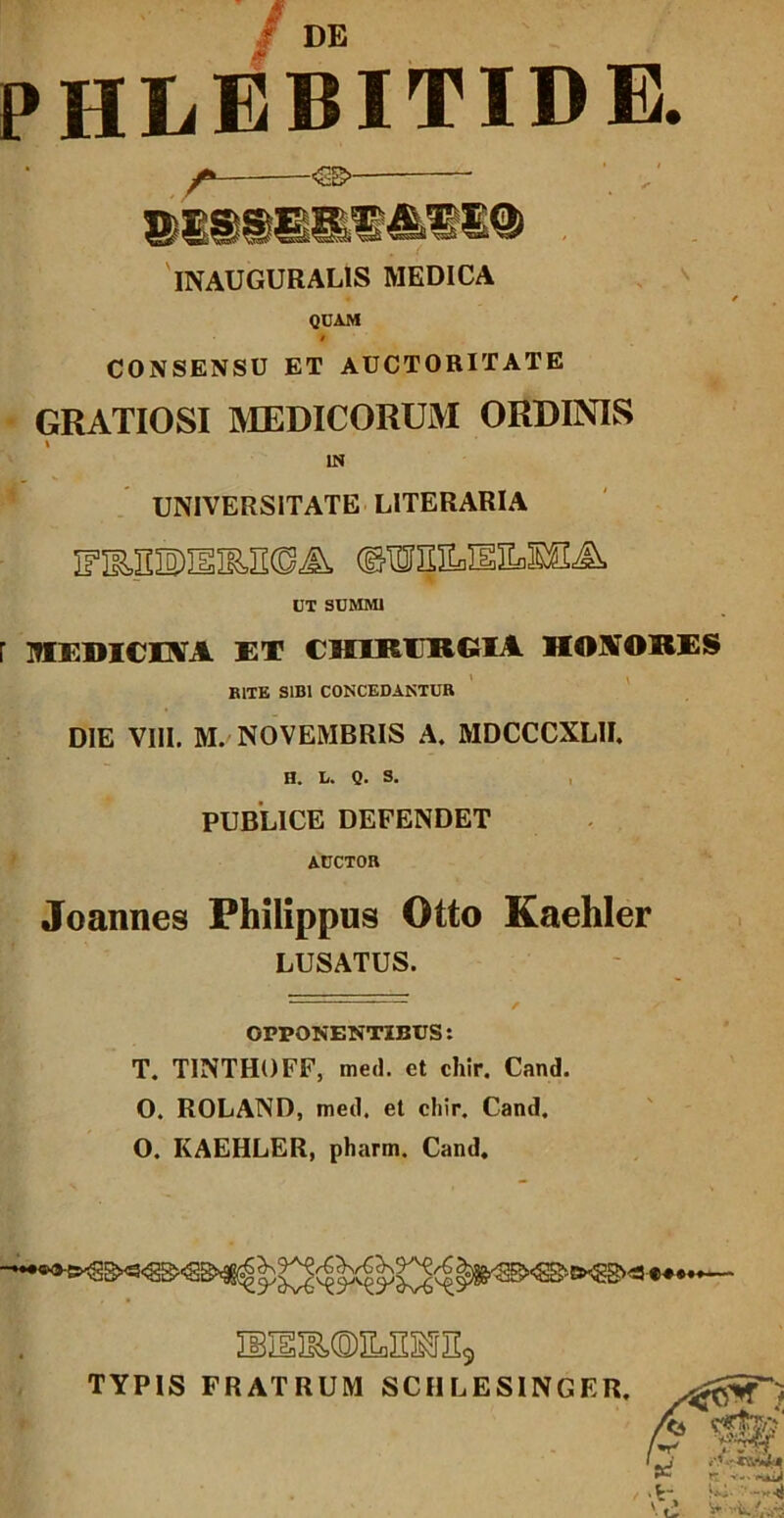 / DE PHLEBITIDE. -€B>- 'iNAUGURALIS MEDICA QCAM $ CONSENSU ET AUCTORITATE GRATIOSI MEDICORUM ORDINIS \ IN UNIVERSITATE LITERARIA ©lOIIIILlEEflSSA UT SUMMI mEDICEVA ET CHIRURGIA HONORES BITE SIBI CONCEDANTUR DIE VIII. M. NOVEMBRIS A. MDCCCXLII, H. L. 0. S. , PUBLICE DEFENDET AUCTOR Joannes Philippus Otto Kaehler LUSATUS. OPPONENTIBUS: T. TINTHOFF, med. et chir. Cand. O. ROLAND, med. et chir. Cand. O. KAEHLER, pharm. Cand. MEIE(0)EoE3^Il5 TYPIS FRATRUM SCHLESINGER.