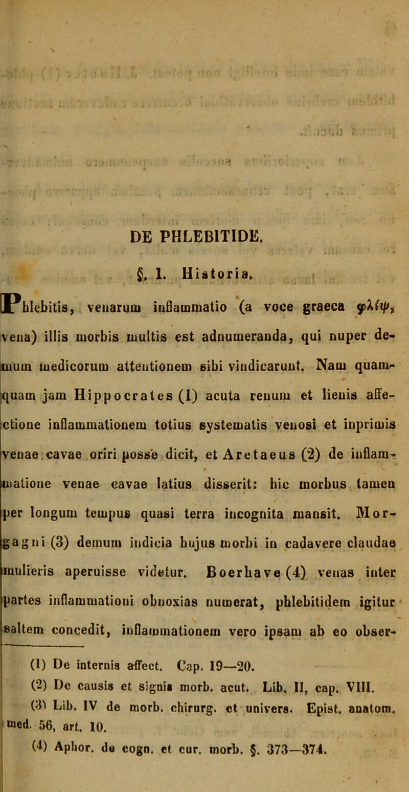 l DE PHLEBITIDE. 1. Historia» f [Phlebitis, vetiaruoi inflammatio (a voce graeca [veiia) illis morbis multis est adoumerauda, qui nuper de- mum medicorum attentionem sibi vindicarunt. Nam quam- quam jam Hippocrates (1) acuta renum et lienis aCfe- ctione inflammationem totius systematis venosi et inprimis venae.cavae oriri posse dicit, et Aretaeus (2) de inflam- f '» matione venae cavae latius disserit: hic morbus tamen per longum tempus quasi terra incognita mansit. Mor- gagni (3) demum indicia hujus morbi in cadavere claudae mulieris aperuisse videtur. Boerbave (4) venas inter partes inflammationi obnoxias numerat, phlebitidem igitur saltem concedit, inflammationem vero ipsam ab eo obser- (1) De internis affect, Cap. 19—20. (2) De causis et signi» morb. acut. Lib. II, cap. VIII. (3^ Lib. IV de morb. chirurg. et univers. Epist. anatora. «ned. 56, art. 10.