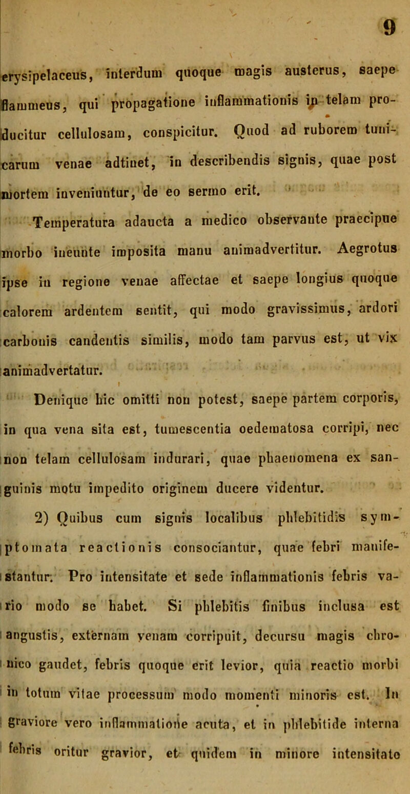 erysipelaceus, interdum quoque magis austerus, saepe iflammeus, qui propagatione inflammationis i;i telam pro- |ducitur cellulosam, conspicitur. Quod ad ruborem tuni- Icarum venae adtiuet, in describendis signis, quae post iniortem inveniuntur, de eo sermo erit. * -Temperatura adaucta a medico observante praecipue tmorbo ineuhte imposita manu animadvertitur. Aegrotus ifpse in regione venae affectae et saepe longius quoque [calorem ardentem sentit, qui modo gravissimus, ardori [carbonis candentis similis, modo tam parvus est, ut vix lanimadvertatur. • ' Denique hic omitti non potest, saepe partem corporis, in qua vena sita est, tumescentia oedematosa corripi, nec inon telam cellulosam indurari, quae phaenomena ex san- iguinis motu impedito originem ducere videntur. 2) Quibus cum signis localibus phlebitidis sym- iptoinata reactionis consociantur, quae febri manlfe- istantur; Pro intensitate et sede inflammationis febris va- irio modo se habet. Si phlebitis finibus inclusa est I angustis, externam venam corripuit, decursu magis chro- I uico gaudet, febris quoque erit levior, quia reactio morbi ' in totum vilae processum' modo momenti minoris est. In I graviore vero inflammatioiie acuta, et in phlebitide interna febris oritur gravior, et- quidem in minore intensitate