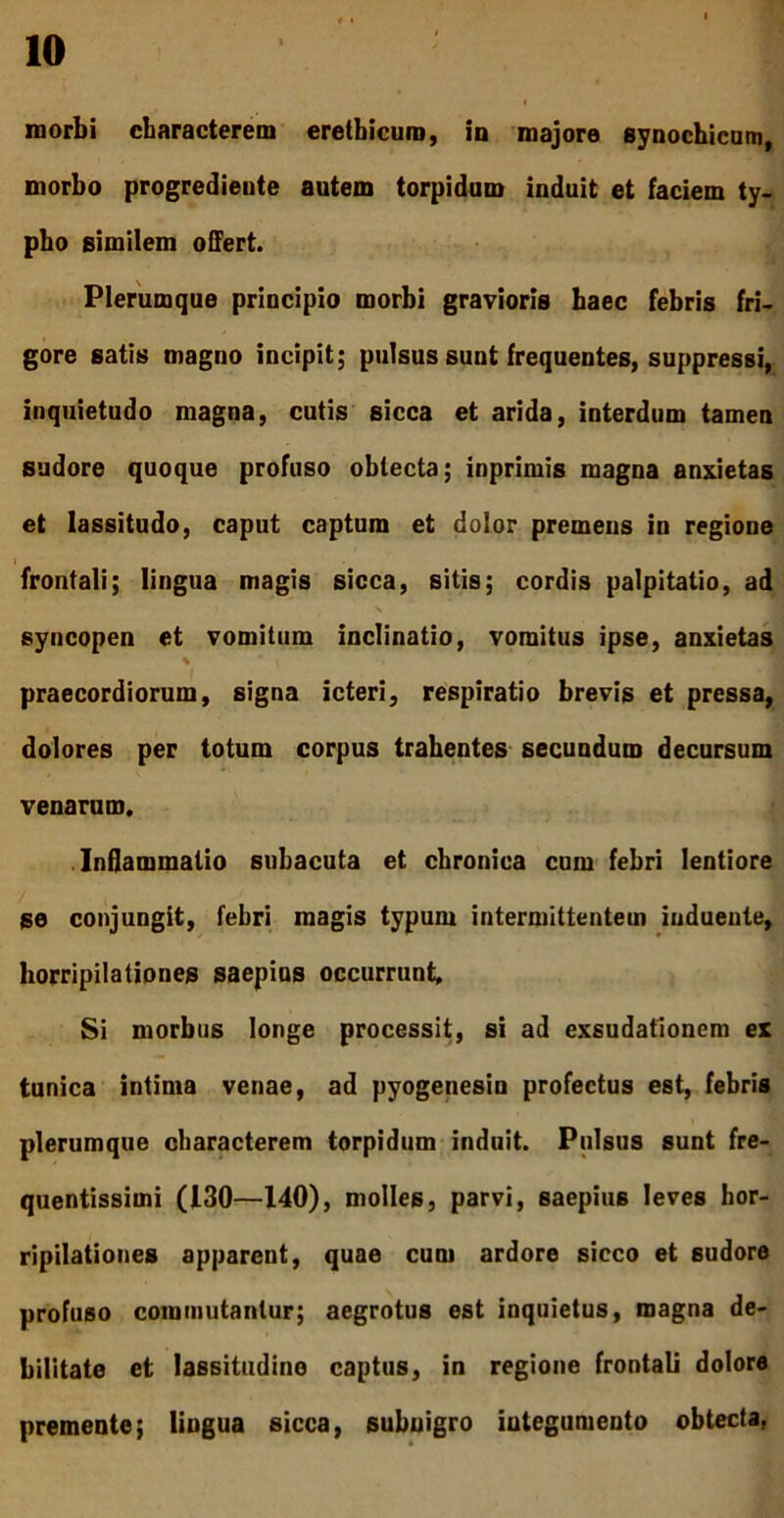 morbi characterem eretbicura, in majore synocbicam, morbo progredieute autem torpidam iuduit et faciem ty- pho similem offert. Plerumque priucipio morbi gravioris haec febris fri- gore satis magno iocipit; pulsus sunt frequentes, suppressi, inquietudo magna, cutis sicca et arida, interdum tamen sudore quoque profuso oblecta; inprimis magna anxietas et lassitudo, caput captum et dolor premens in regione frontali; lingua magis sicca, sitis; cordis palpitatio, ad syncopen et vomitum inclinatio, vomitus ipse, anxietas praecordiorum, signa icteri, respiratio brevis et pressa, dolores per totum corpus trahentes secundum decursum venarum. .Inflammatio subacuta et chronica cum febri lentiore se conjungit, febri magis typum intermittentem induente, horripilationes saepius occurrunt. Si morbus longe processit, si ad exsudatlonem ex tunica intima venae, ad pyogenesin profectus est, febris \ plerumque characterem torpidum induit. Pulsus sunt fre- quentissimi (130—140), molles, parvi, saepius leves hor- ripilationes apparent, quae cum ardore sicco et sudore profuso commutantur; aegrotus est inquietus, magna de- bilitate et lassitudine captus, in regione frontali dolore premente; lingua sicca, subnigro integumento obtecta,