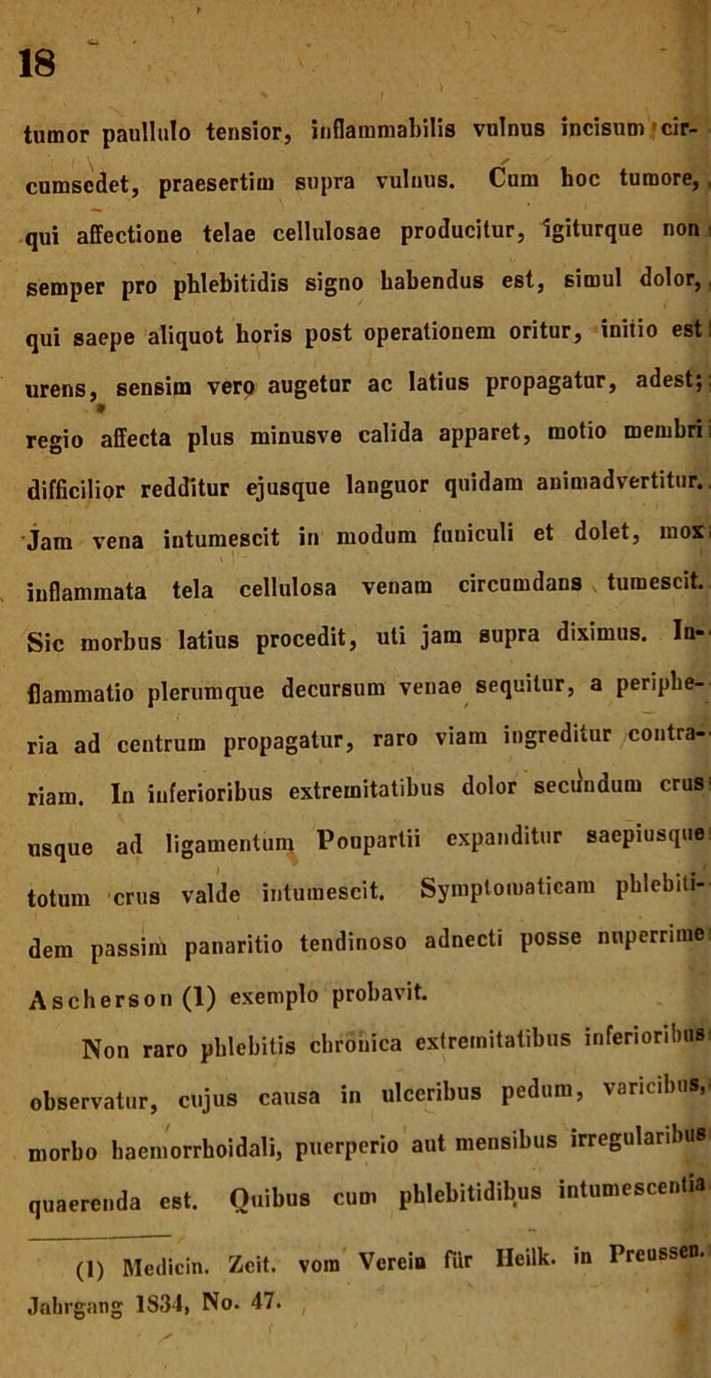 tumor paullulo tensior, inflammabilis vulnus incisum • cir-• cumsedet, praesertim supra vulnus. Cum hoc tumore,, -qui affectione telae cellulosae producitur, Igiturque non i semper pro phlebitidis signo habendus est, simul dolor,, qui saepe aliquot horis post operationem oritur, initio estl urens, sensim verp augetur ac latius propagatur, adest;: regio affecta plus minusve calida apparet, motio membri i difficilior redditur ejusque languor quidam animadvertitur., 'jam vena intumescit in modum funiculi et dolet, uiosi inflammata tela cellulosa venam circumdans ^ tumescit. Sic morbus latius procedit, uti jam supra diximus. In- flammatio plerumque decursum venae sequitur, a peripbe- ria ad centrum propagatur, raro viam ingreditur contra-- riam. In inferioribus extremitatibus dolor seciindum crus: usque ad ligamentun^ Poopartii expanditur saepiusque: totum -crus valde intumescit. Symptomaticam phlebiti- dem passim panaritio tendinoso adnecti posse nuperrime; Ascherson(l) exemplo probavit. Non raro phlebitis chronica extremitatibus inferioribus: observatur, cujus causa in ulceribus pedum, varicibus,- morbo haeniorrhoidali, puerperio aut mensibus irregularibus quaerenda est. Quibus cum phlebitidibus intumescentia (1) Medicin. Zeit. vora Verein fiir Ileilk. in Preussen. Jahrgang 1834, No. 47. ,