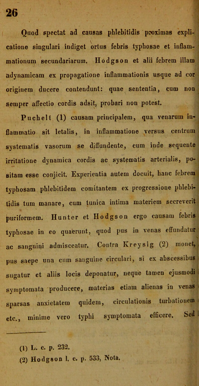 Qaod spectat ad causas phlebitidis proximas expli- ^ i » • i catioue singulari indiget ortus febris typbosae et inflam- mationum secundariarum. Hodgson et alii febrem illam ) adynamicam ex propagatione inflammationis usque ad cor ' originem ducere contendunt; quae sententia, cum non/ 1 \ ' semper affectio cordis adsit, probari non potest. Puchell (1) causam principalem, qua venarum in-| flammatio sit letalis, in inflammatione versus centrum | systematis vasorum se djffundente, cum inde sequente irritatione dynamica cordis ac systematis 'arterialis, po-; sitam esse conjicit. Experientia autem docuit, hanc febrem typhosam pblebitidem comitantem ex progressione phlebi- tidis tum manare, cum tunica intima materiem secreverit- 4 ^uriformem. Hunter et Hodgson ergo causam febris typbosae in eo quaerunt, quod pus in venas effundatur* ac sanguini admisceatur. Contra Kreysig (2) monet,j i pus saepe una cum sanguine circulari, si ex abscessibus;- sugatur et aliis locis deponatur, neque tamen ejusmodi i symptomata 'producere, materias etiam alienas in venas » 1 sparsas anxietatem quidem, circulationis turbationem i etc., minime vero typhi symptomata efficere. Sedi (1) L. c. p. 232. (2) Hodgson I. c. p. 533, Nota.