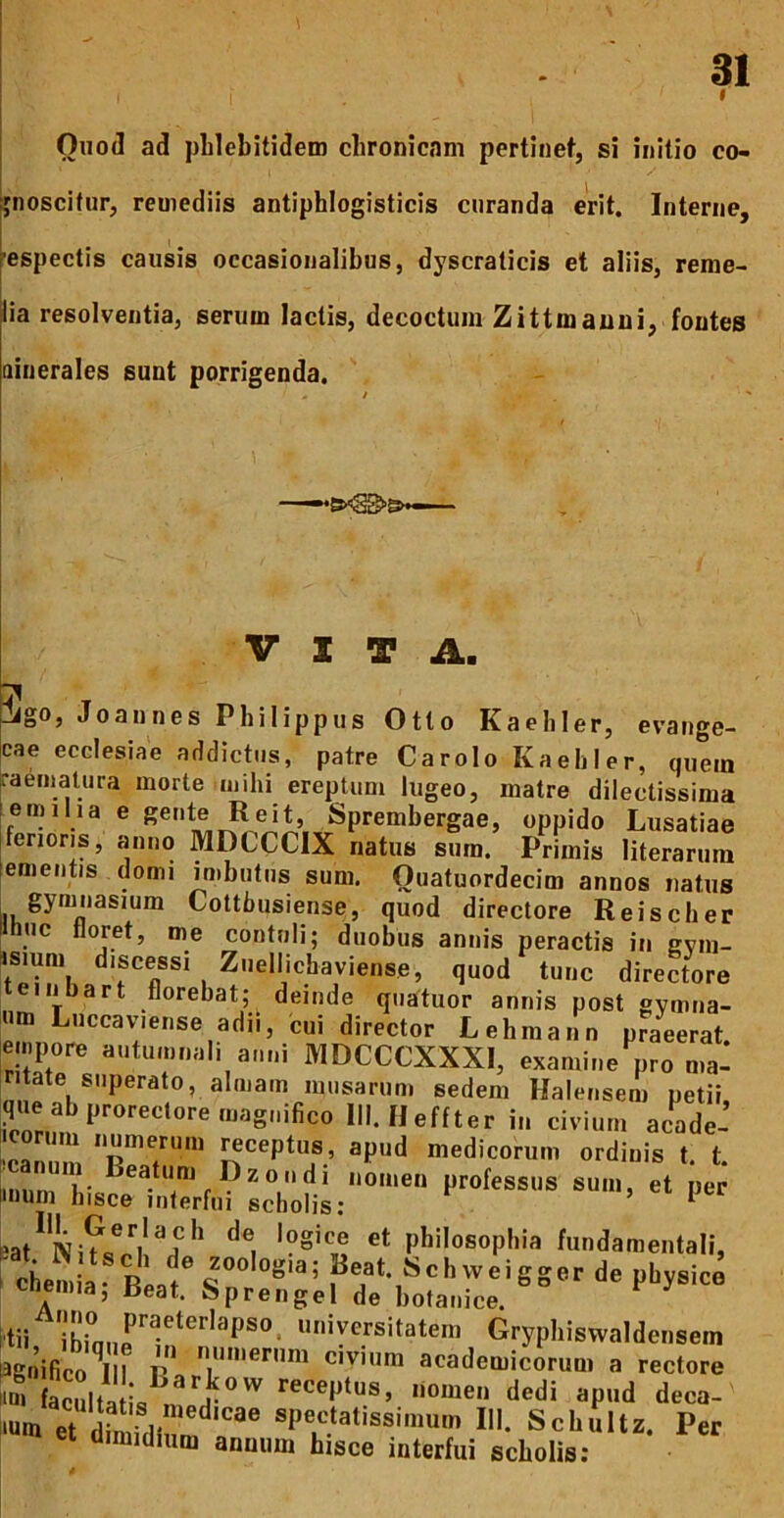 f Ouod ad pLlebitidem chronicam pertiiief, si initio co- ijnoscitur, remediis antiphlogisticis curanda erit. Interne, -espectis causis occasionalibus, dyscraticis et aliis, reme- lia resolventia, serum lactis, decoctum Z i tt manu i, fontes ainerales sunt porrigenda. VITA. ? T :!igo, Joaunes Philippus Otto Kaebler, evange- cae ecclesiae addictus, patre Carolo Kaebler, quem raeriiatiira morte mihi ereptum lugeo, matre dilectissima emiha e gente Reit, Sprembergae, oppido Lusatiae fenoris, anno MDCCCIX natus sum. Primis literarum ementis domi inibutns sum. Ouatuordecim annos natus kCottbusiense, quod directore Reischer ttnuc floret, me contnli; duobus annis peractis in gvm- *sium discessi Znellicbaviense, quod tunc directore teinbart florebat; deinde quatuor annis post gymna- nm Luccaviense adii, cui director Lehmann praeerat, empore autumnali anni MDCCCXXXI, examine pro ma- ntate superato, almam musarum sedem Halensem petii que ab prorectore magnifico lll.IIeffter in civium acade- icorum numerum ^ceptus, apud medicorum ordinis t. t. miirn*?* nomen professus sum, et per mum bisce interfui scholis: ^ eat Philosophia fundamentali, ctmia R S^hvveigger de physice cnemia, Beat. Spren gei de botanice. itii Grypbiswaldensem lagnifico^III rI civium academicorum a rectore Kctilta is deca- nunt et dimidiun^^ spectatissimum III. Scbultz. Per aimidhim annum hisce interfui scholis;