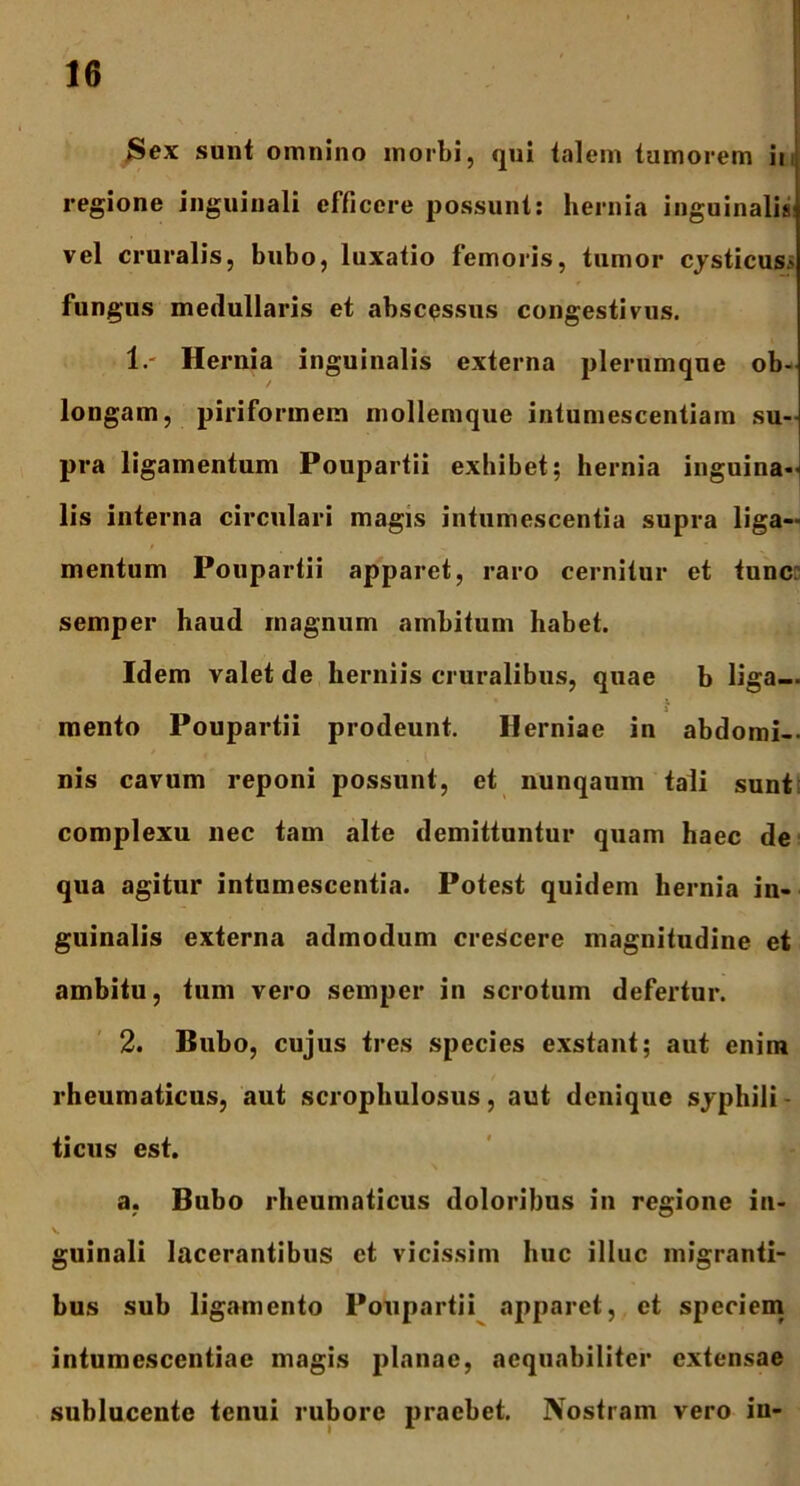 ,Sex sunt omnino morbi, qui talem tumorem it regione inguinali efficere possunt: hernia inguinalis vel cruralis, bubo, luxatio femoris, tumor cysticus> fungus medullaris et abscessus congestivus. 1. ' Hernia inguinalis externa plerumque ob- longam, piriformem mollemque intumescentiam su- pra ligamentum Poupartii exhibet; hernia inguina- lis interna circulari magis intumescentia supra liga- mentum Poupartii apparet, raro cernitur et tunc semper haud rnagnum ambitum habet. Idem valet de herniis cruralibus, quae b liga— • i i mento Poupartii prodeunt. Herniae in abdomi- nis cavum reponi possunt, et nunqaum tali sunt complexu nec tam alte demittuntur quam haec de qua agitur intumescentia. Potest quidem hernia in- guinalis externa admodum crescere magnitudine et ambitu, tum vero semper in scrotum defertur. 2. Bubo, cujus tres species exstant; aut enim rheumaticus, aut scrophulosus, aut denique syphili- ticus est. a, Bubo rheumaticus doloribus in regione in- guinali lacerantibus et vicissim huc illuc migranti- bus sub ligamento Poupartii apparet, et speciem intumescentiac magis planae, aequabiliter extensae sublucente tenui rubore praebet. Nostram vero in-