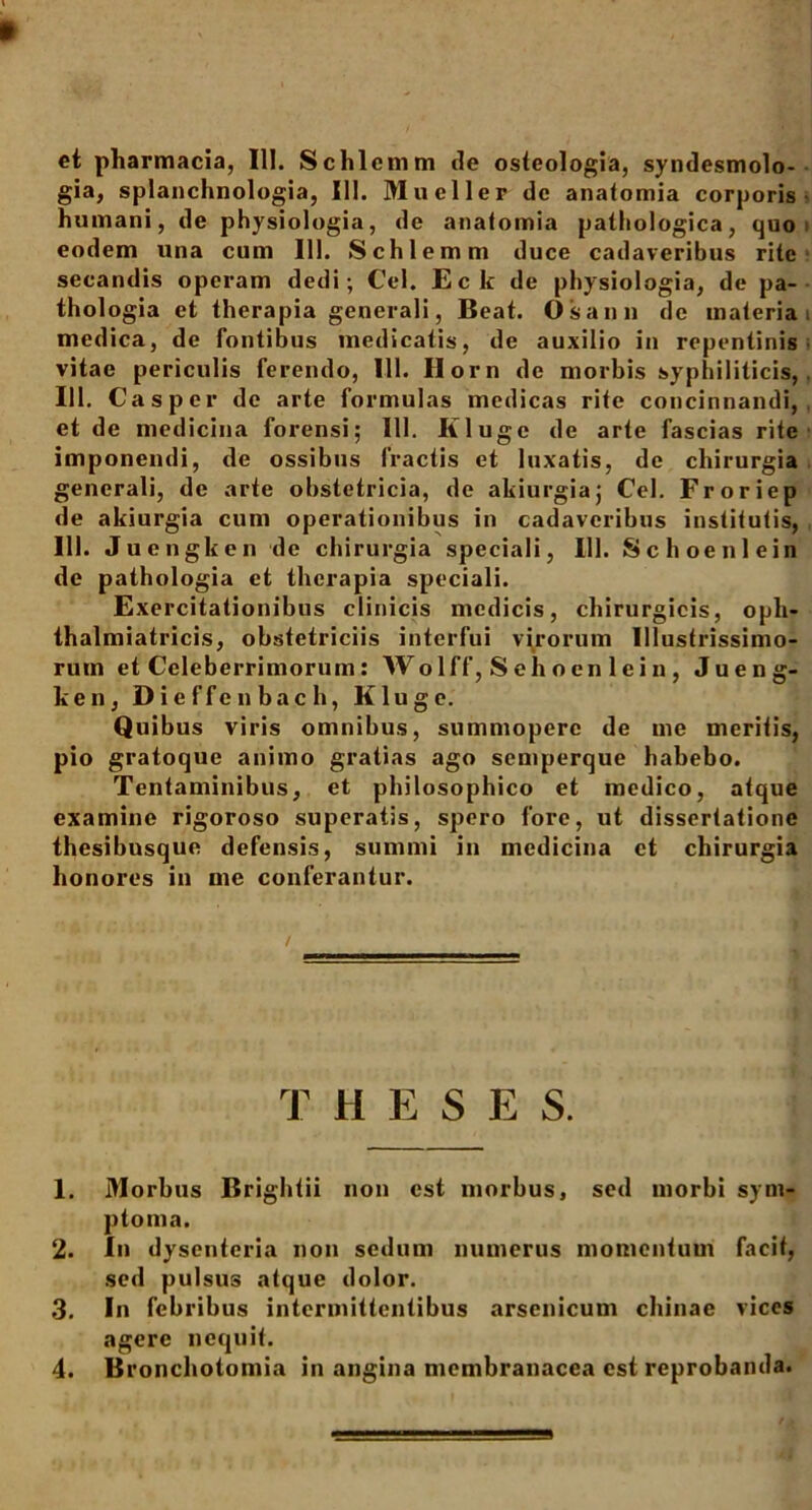 et pharmacia, III. Schlemm de osteologia, syndesmolo- gia, splanchnologia, III. Mucller dc anatomia corporis humani, de physiologia, de anaiomia pathologica, quo eodem una cum III. Schlemm duce cadaveribus rite secandis operam dedi; Cei. Eck de physiologia, de pa- thologia et therapia generali, Beat. Os an» de materia medica, de fontibus medicatis, de auxilio in repentinis vitae periculis ferendo, 111. Horn de morbis syphiliticis, 111. Casper dc arte formulas medicas rite concinnandi, et de medicina forensi; 111. Kluge de arte fascias rite imponendi, de ossibus fractis et luxatis, de chirurgia generali, de arte obstetricia, de akiurgia; Cei. Froriep de akiurgia cum operationibus in cadaveribus institutis, 111. Juengken de chirurgia speciali, 111. Schoenlein de pathologia et therapia speciali. Exercitationibus clinicis medicis, chirurgicis, opli- thalmiatricis, obstetriciis interfui virorum Illustrissimo- rum et Celeberrimorum: Wolff, Sehoenlein, Jueng- ken, Dieffenbach, Kluge. Quibus viris omnibus, summopere de me meritis, pio gratoque animo gratias ago semperque habebo. Tentaminibus, et philosophico et medico, atque examine rigoroso superatis, spero fore, ut dissertatione thesibusque defensis, summi in medicina ct chirurgia honores in me conferantur. T H E S E S. 1. Morbus Brightii non est morbus, sed morbi sym- ptoma. 2. In dysenteria non sedum numerus momentum facit, sed pulsus atque dolor. 3. In febribus intermittentibus arsenicum chinae vices agere nequit. 4. Bronchotomia in angina membranacea est reprobanda.