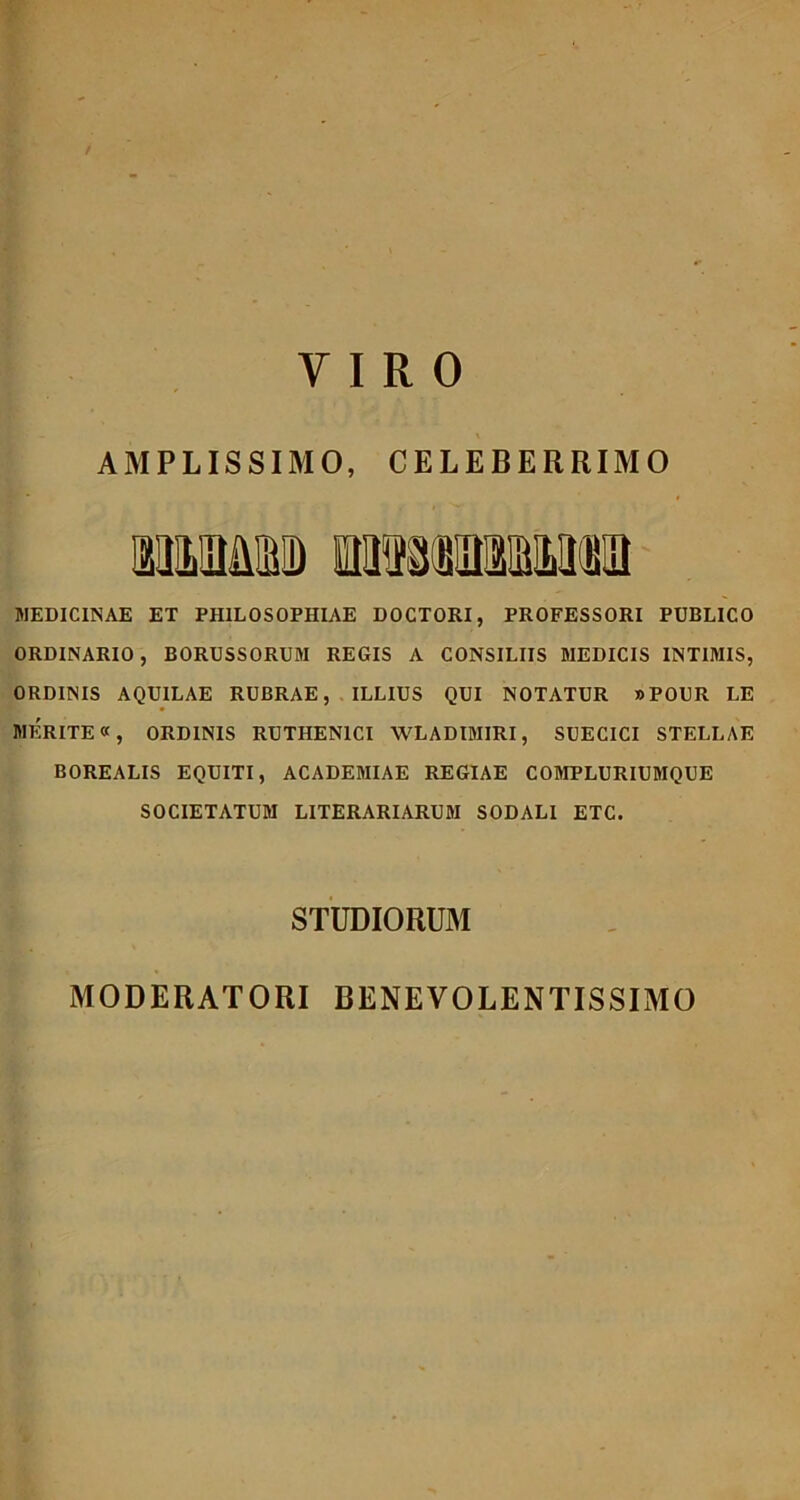 / VIRO AMPLISSIMO, CELEBERRIMO MEDICINAE ET PHILOSOPHIAE DOCTORI, PROFESSORI PUBLICO ORDINARIO, BORUSSORUM REGIS A CONSILIIS MEDICIS INTIMIS, ORDINIS AQUILAE RUBRAE, ILLIUS QUI NOTATUR »POUR LE MERITE«, ORDINIS RUTHEN1CI WLADIMIRI, SUECICI STELLAE BOREALIS EQUITI, ACADEMIAE REGIAE COMPLURIUMQUE SOCIETATUM LITERARIARUM SODALI ETC. STUDIORUM MODERATORI BENEVOLENTISSIMO