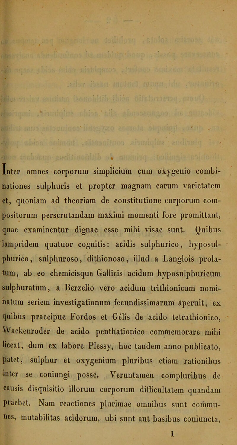 « Inter omnes corporum simplicium cum oxygenio combi- nationes sulphuris et propter magnam earum varietatem et, quoniam ad theoriam de constitutione corporum com- positorum perscrutandam maximi momenti fore promittant, quae examinentur dignae esse mihi visae sunt. Quibus iampridera quatuor cognitis: acidis sulphurico, hyposul- phurico, sulphuroso, dithionoso, illud a Langlois prola- tum, ab eo chemicisque Gallicis acidum hyposulphuricura sulphuratum, a Berzelio vero acidum trithionicum nomi- natum seriem investigationum fecundissimarum aperuit, ex quibus praecipue Fordos et Gelis de acido tetrathionico, YVackenroder de acido penthationico commemorare mihi liceat, dum ex labore Plessy, hoc tandem anno publicato, patet, sulphur et oxygenium pluribus etiam rationibus inter se coniungi posse. Veruntamen compluribus de causis disquisitio illorum corporum difficultatem quandam praebet. Nam reactiones plurimae omnibus sunt commu- nes, mutabilitas acidorum, ubi sunt aut basibus coniuncta,