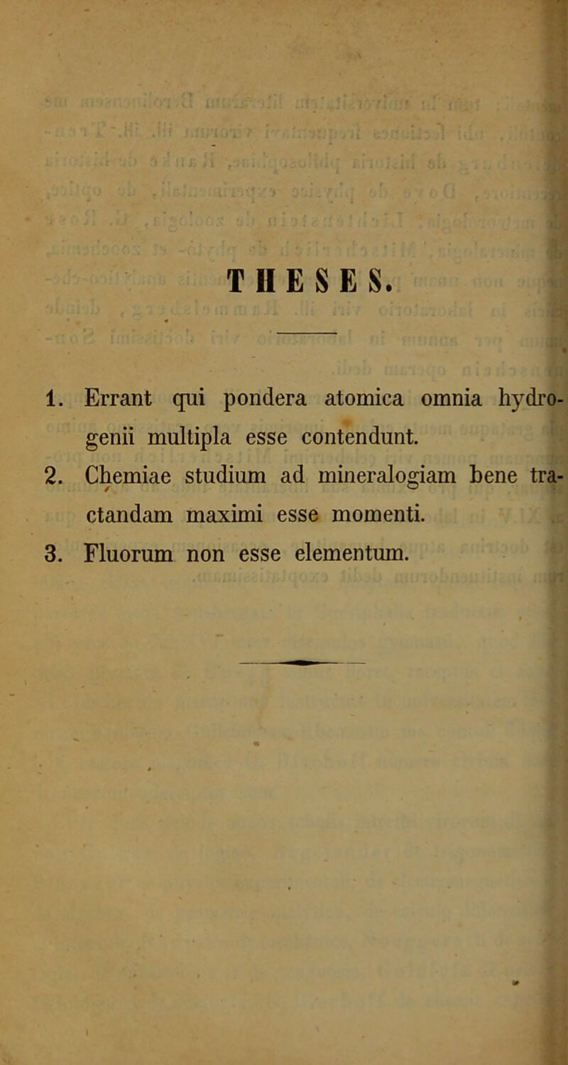 1. Errant qui pondera atomica omnia hydro- genii multipla esse contendunt. 2. Chemiae studium ad mineralogiam bene tra- ctandam maximi esse momenti. 3. Fluorum non esse elementum.