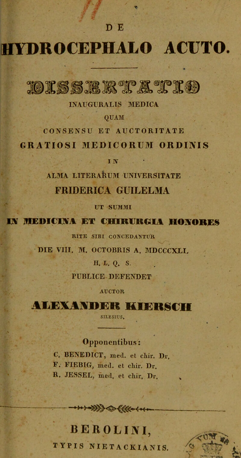 D E HYDROCEPHALO ACUTO. INAUGURALIS MEDICA QUAM CONSENSU ET AUCTORITATE GRATIOSI MEDICORUM ORDINIS * i iv ALMA LITERARUM UNIVERSITATE FRIDERICA GUILELMA UT SUMMI IN MEDICINA ET CHIRURGIA HONORES RITE SIBI CONCEDANTUR DIE VIII. M. OCTOBRIS A. MDCCCXLI, H. L. Q. S. PUBLICE DEFENDET AUCTOR AUBMNDKK HIERSCH SILESIUS* Opponentibus: C, BENEDICT, med. et cliir. Dr, F.- FIEBIG, med. et cliir. Dr. R. JESSEL, med. et cliir, Dr. BEROLINI, TYPIS NIETACKIANIS. ^ m? w & ; v> -r»»