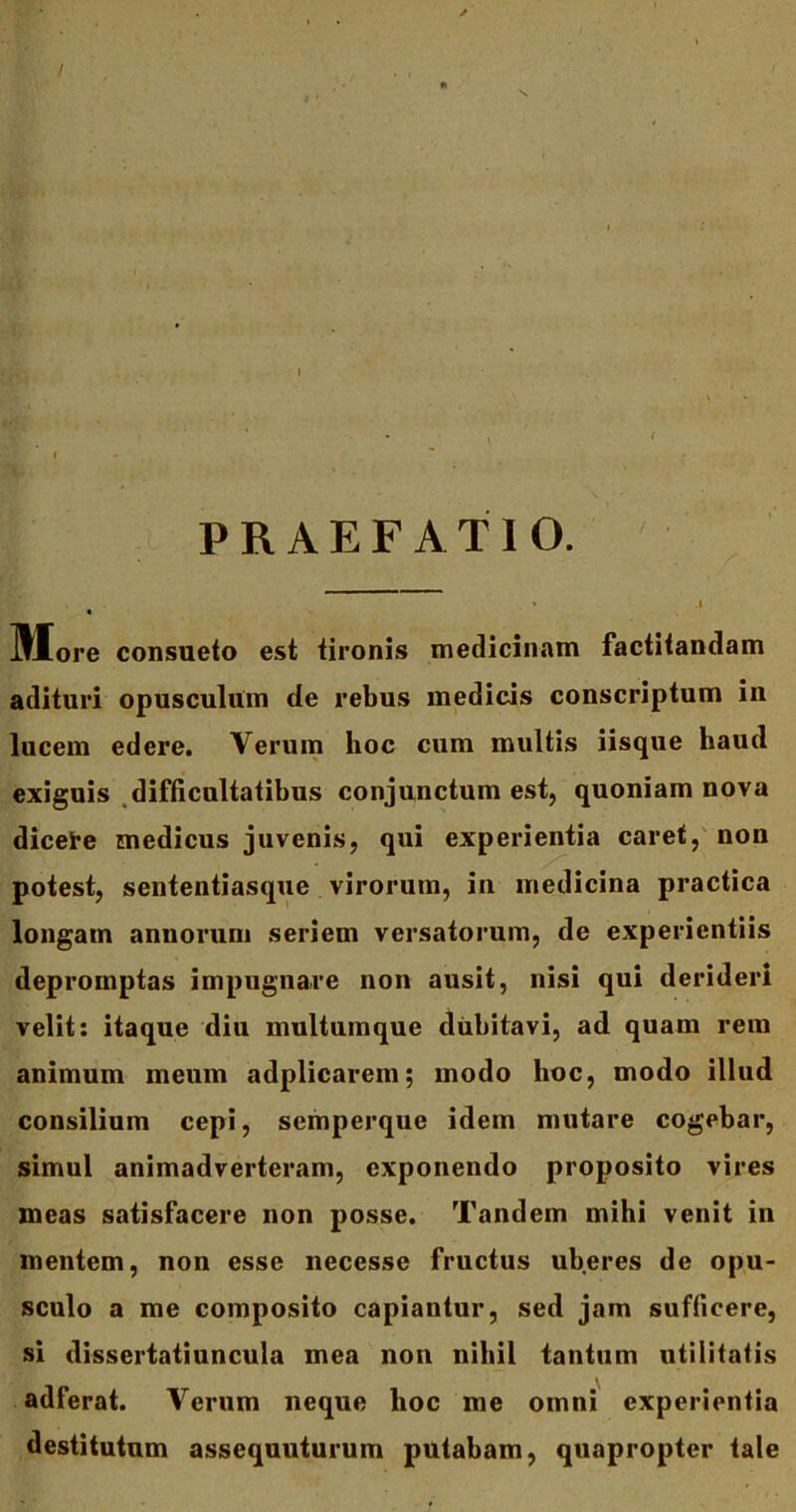 I PRAEFATIO. More consueto est tironis medicinam factitandam adituri opusculum de rebus medicis conscriptum in lucem edere. Verum hoc cum multis iisque haud exiguis difficultatibus conjunctum est, quoniam nova dicete medicus juvenis, qui experientia caret, non potest, sententiasque virorum, in medicina practica longam annorum seriem versatorum, de experientiis depromptas impugnare non ausit, nisi qui derideri velit: itaque diu multumque dubitavi, ad quam rem animum meum adplicarem; modo hoc, modo illud consilium cepi, semperque idem mutare cogebar, simul animadverteram, exponendo proposito vires meas satisfacere non posse. Tandem mihi venit in mentem, non esse necesse fructus uberes de opu- sculo a me composito capiantur, sed jam sufficere, si dissertatiuncula mea non nihil tantum utilitatis adferat. Verum neque lioc me omni experientia destitutum assequuturum putabam, quapropter tale