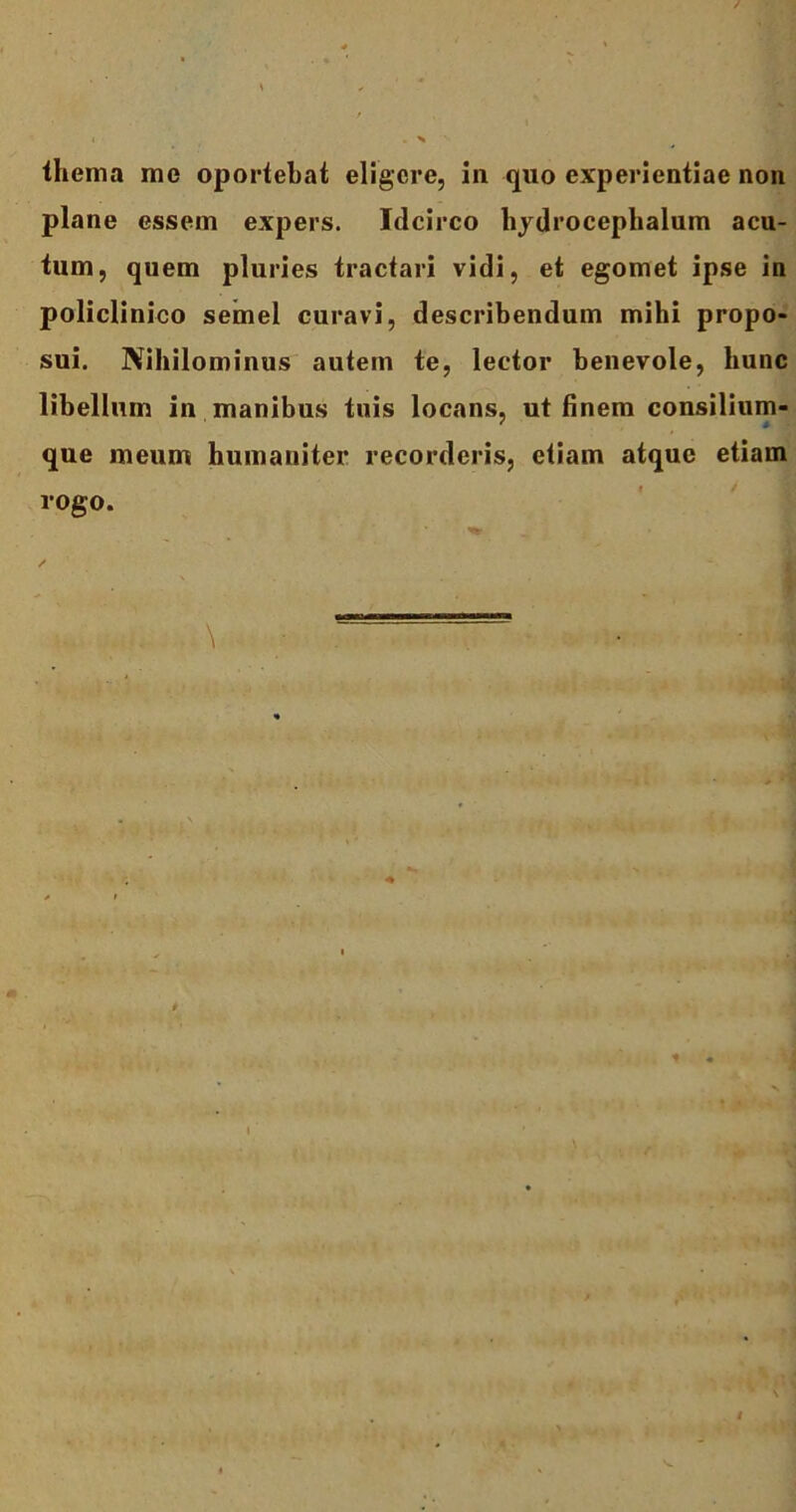 thema me oportebat eligere, in quo experientiae non plane essem expers. Idcirco hydrocephalum acu- tum, quem pluries tractari vidi, et egomet ipse in policlinico semel curavi, describendum mibi propo- sui. Nihilominus autem te, lector benevole, hunc libellum in manibus tuis locans, ut finem consilium- ‘ * ' que meum humaniter recorderis, etiam atque etiam rogo.