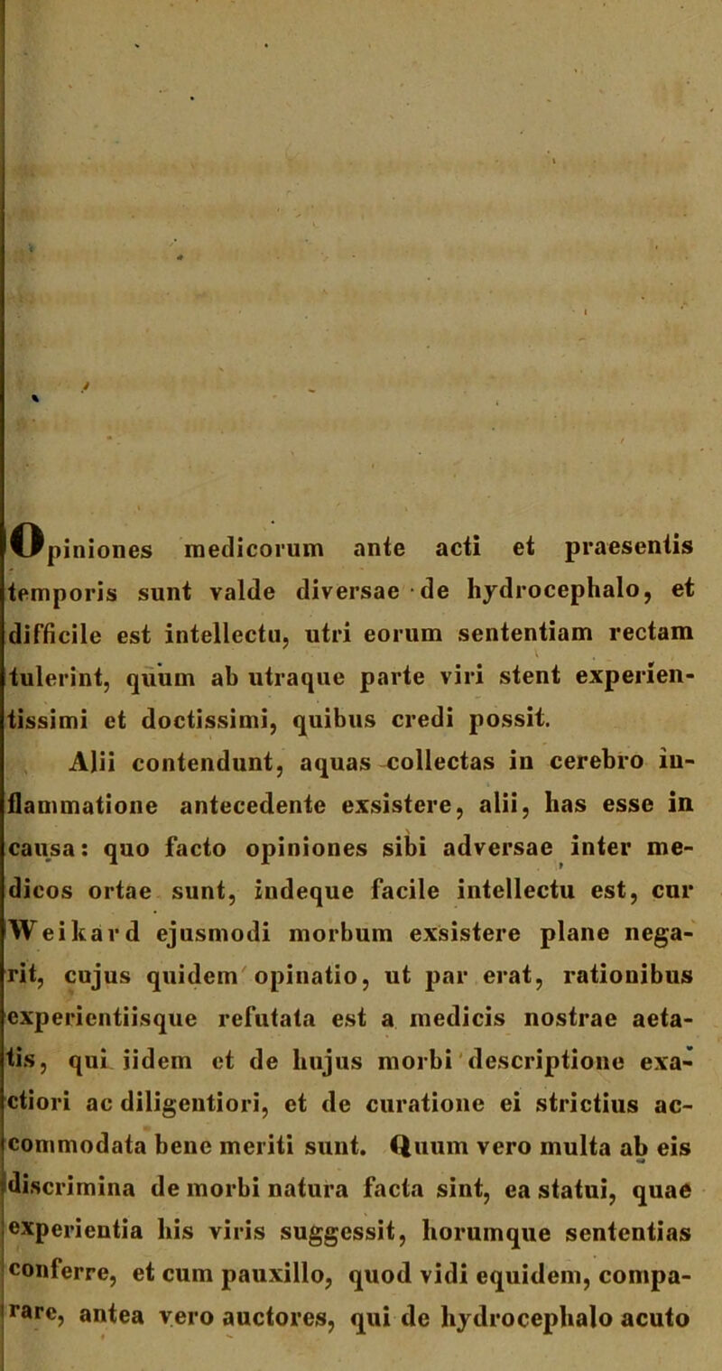 % Opiniones medicorum ante acti et praesentis temporis sunt valde diversae de hydrocephalo, et difficile est intellectu, utri eorum sententiam rectam tulerint, quum ab utraque parte viri stent experien- tissimi et doctissimi, quibus credi possit. Alii contendunt, aquas collectas in cerebro in- flammatione antecedente exsistere, alii, lias esse in causa: quo facto opiniones sibi adversae inter me- dicos ortae sunt, indeque facile intellectu est, cur Weikard ejusmodi morbum exsistere plane nega- rit, cujus quidem opinatio, ut par erat, rationibus experientiisque refutata est a medicis nostrae aeta- tis, qui iidem et de hujus morbi descriptione exa- ctiori ac diligentiori, et de curatione ei strictius ac- commodata bene meriti sunt. Quum vero multa ab eis discrimina de morbi natura facta sint, ea statui, quae experientia his viris suggessit, horumque sententias conferre, et cum pauxillo, quod vidi equidem, compa- rarc, antea vero auctores, qui de hydrocephalo acuto