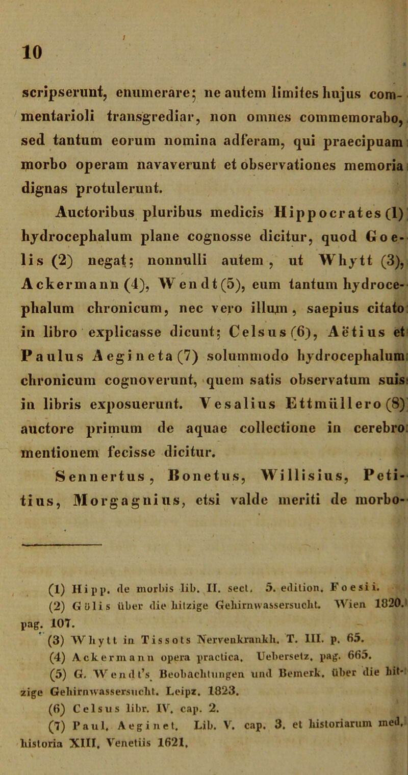 / scripserunt, enumerare* ne autem limites hujus com- mentarioli transgrediar, non omnes commemorabo, sedi tantum eorum nomina adferam, qui praecipuam niorbo operam navaverunt et observationes memoria dignas protulerunt. Auctoribus pluribus medicis Hippo cr at es (1)] hydrocephalum plane cognosse dicitur, quod Goe- lis (2) negat; nonnulli autem, ut Whytt (3), Ackermann (4), Wendt(5), eum tantum hydroce- plialum chronicum, nec vero illum , saepius citato in libro explicasse dicunt; Celsus (6), Aetius et Paulus A egi neta (7) solummodo hydrocephalum chronicum cognoverunt, quem satis observatum suis? in libris exposuerunt. Yesalius Ettmullero (8) auctore primum de aquae collectione in cerebro mentionem fecisse dicitur. Sennertus, B o n e t u s, W i 11 i s i u s, Peti- tius, Morgagnius, etsi valde meriti de morbo- (1) Hi pp, de morbis lib. II. sect, 5. edilion. Foesii. (2) Giilis iiber die liitzige Gehirmvassersuclit. Wien 1820.: pag. 107. (3) Wliytt in Tissots Nervenkrankh. T. III. p. 65. (4) Ackermann opera practica, Uebersetz, pag. 663. (5) G. W e n d t’s Beobaclitungen und Beinerk. tiber die bit- zige Gebitnwassersncbt. Leipz. 1823. (6) Celsus libr. IV. cap. 2. (7) Paul. Aeginet. Lib. V. cap. 3. et bistoriarum med. liistoria XIII, Venetiis 1621,
