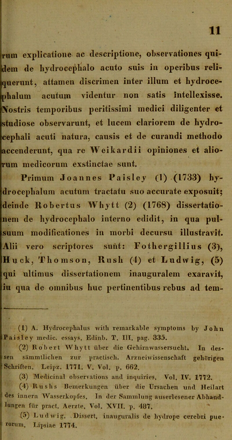 rum explicatione ac descriptione, observationes qui- dem de hydro cejdialo acuto suis in operibus reli- querunt, attamen discrimen inter illum et hydroce- plialum acutum videntur non satis Intellexisse. IVostris temporibus peritissiini medici diligenter et studiose observarunt, et lucem clariorem de hydro- cephali acuti natura, causis et de curandi methodo accenderunt, qua re Weikardii opiniones et alio- rum medicorum exstinctae sunt. Primum Joannes Paisley (1) (1733) hy- droceplialum acutum tractatu suo accurate exposuit; deinde Robertus Whytt (2) (1768) dissertatio- nem de hydrocepbalo interno edidit, in qua pul- suum modificationes in morbi decursu illustravit. Alii vero scriptores sunt: Fothergillius (3), 4 Huck, Th omson, Rush (4) et Ludwig, (5) qui ultimus dissertationem inauguralem exaravit, iu qua de omnibus huc pertinentibus rebus ad tem- (1) A. Hydroceplialus with remarkable symptoins by John Paisley inedic. essays. Edinb. T. III. pag. 335. (2) Robert Whytt uber die Geliirnwassersucht. In des- sen siimmtliclien ziir practisch. Arzneiuissenscliaft geliOrigen Schriften. Leipz. 1771. V. Vol. p. 662. (3) Medicinal observations and inquiries, Vol. IV. 1772. (4) Rus lis Bemerkungen uber die Ursaulien und Heilart des innern Wasserkopfes. In der Saminlung auserlesener Abhand- lungen fur pracl. Aerzte. Vol. XVII. p. 487. (5) Lu dwig. Dissert, inaugurajis de hydrope cerebri pue* rorum, Lipsiae 1774.