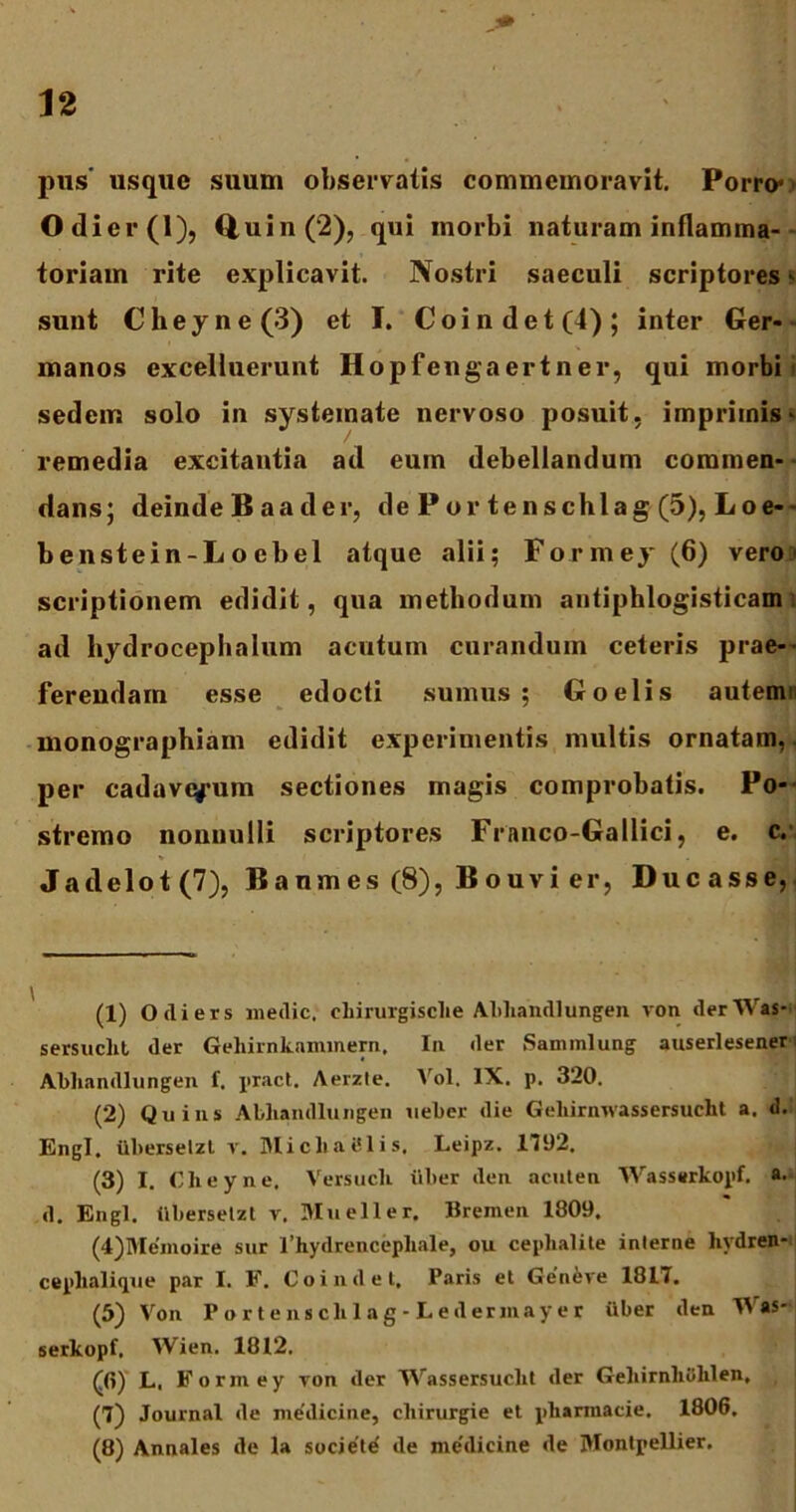 pus' usque suum observatis commemoravit. Porro* Odier(l), Quin (2), qui morbi naturam inflamma- toriam rite explicavit. Nostri saeculi scriptores * sunt Cheyne(3) et I. Coi n det (4); inter Ger- manos excelluerunt Hopfengaertner, qui morbi' sedem solo in systemate nervoso posuit, imprimis * remedia excitantia ad eum debellandum commen- dans; deinde B a a d er, dePortenschla g (5), Loe- benstein-Loebel atque alii; Formej- (6) vero scriptionem edidit, qua methodum antiphlogisticam ad hydrocephalum acutum curandum ceteris prae-’ ferendam esse edocti sumus ; Goelis autemi monographiam edidit experimentis multis ornatam,, per cadaverum sectiones magis comprobatis. Po- stremo nonnulli scriptores Franco-Gallici, e. c. Jadelot (7), Ba umes (8), Bouvier, Ducasse, (1) Odiers medie, cliirurgisclie Abliandlungen von derWas- sersuchl der Gelrirnkaminern, In der Sammlung auserlesener Abliandlungen f. pract. Aerzle. Vol. IX. p. 320. (2) Quins Abliandlungen ueber die Geliirnwassersuclit a. d. Engl. iiberselzl v. Micliatllis. Leipz. 1792. (3) I. Cheyne. Versucli uber den acuten Wasserkopf. a. d. Engl. iiberselzl v. Mueller. Bremen 1809. (4) Memoire sur 1’hydrencepliale, ou ceplialile interne livdren- cephalique par I. F. Coindet, Paris et Ge'nere 1817. (5) Von Portensclilag-Lederinayer iiber den TVas- serkopf. Wien. 1812. (0) L. Formey yon der JVassersuclit der Gehirnliiililen, (7) Journal de medicine, cliirurgie et pliarraacie. 1806. (8) Annales de la societd de medicine de IVIontpellier.