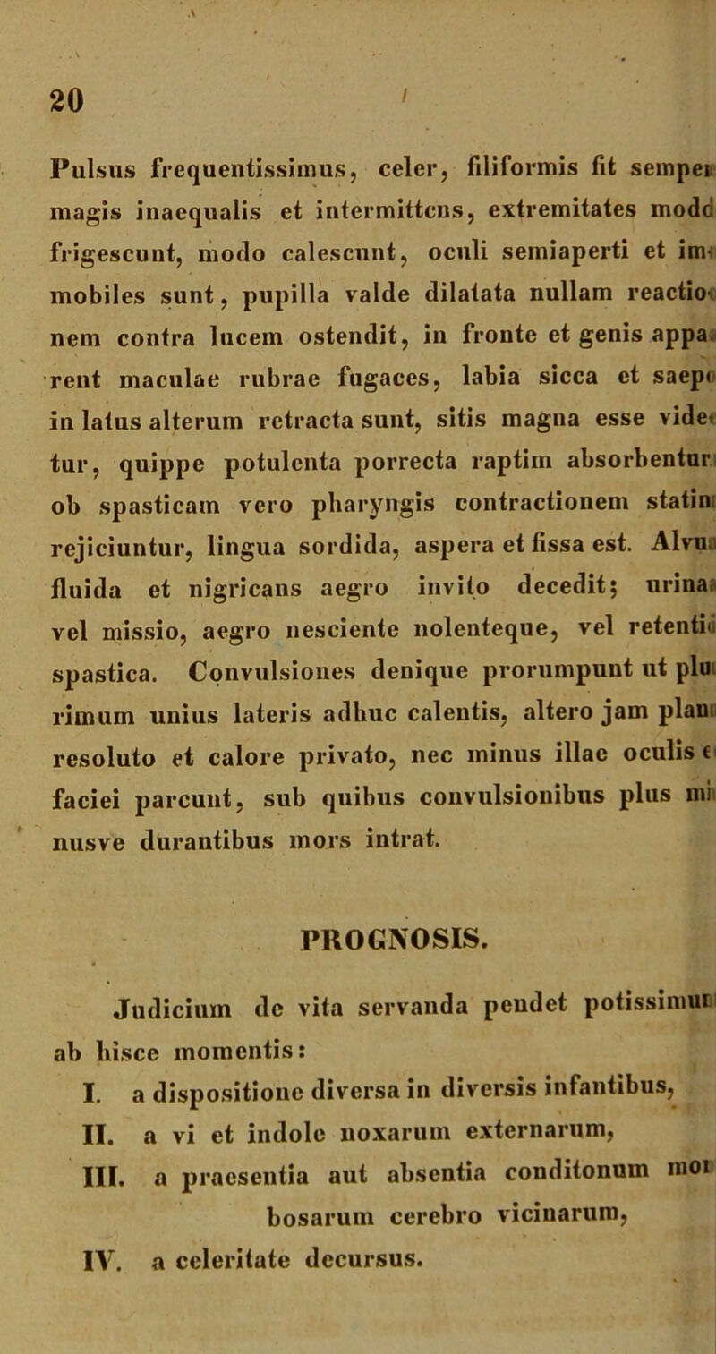 . . \ 20 ' Pulsus frcquentissimus, celer, filiformis fit sempei magis inaequalis et intermittens, extremitates modd frigescunt, modo calescunt, oculi semiaperti et im- mobiles sunt, pupilla valde dilatata nullam reactio- nem contra lucem ostendit, in fronte et genis appa. rent maculae rubrae fugaces, labia sicca et saep< in latus alterum retracta sunt, sitis magna esse videt tur, quippe potulenta porrecta raptim absorbentur ob spasticam vero pharyngis contractionem statin, rejiciuntur, lingua sordida, aspera et fissa est. Alvun fluida et nigricans aegro invito decedit; urina, vel missio, aegro nesciente nolenteque, vel retentio spastica. Convulsiones denique prorumpunt ut plu rimum unius lateris adhuc calentis, altero jam piam resoluto et calore privato, nec minus illae oculis e faciei parcunt, sub quibus convulsionibus plus mi nusve durantibus mors intrat. PROGNOSIS. Judicium dc vita servanda pendet potissimam ab hisce momentis: I. a dispositione diversa in diversis infantibus, II. a vi et indole noxarum externarum, III. a praesentia aut absentia conditonmn mor bosarum cerebro vicinarum, IV. a celeritate decursus.