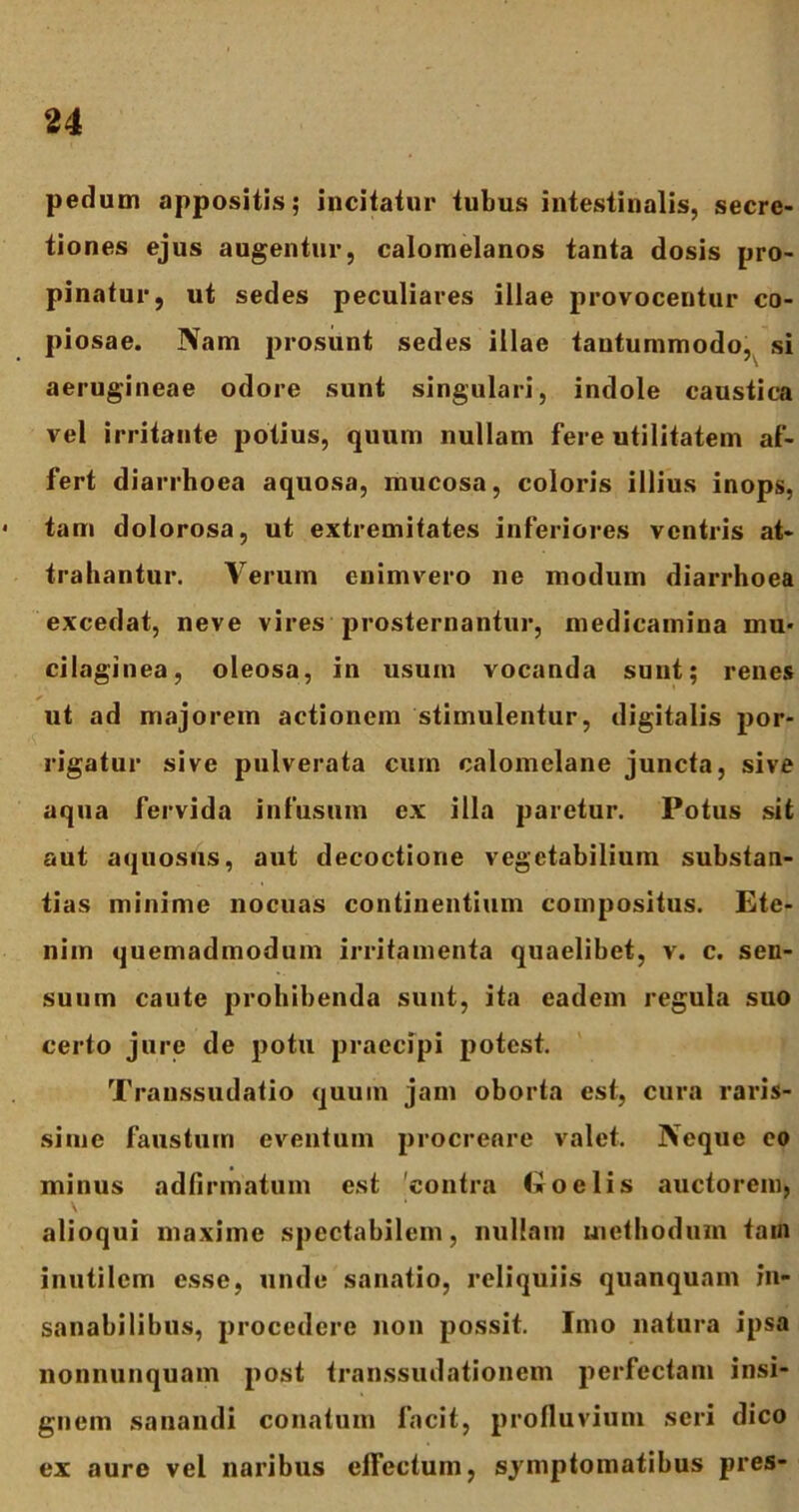 pedum appositis; incitatur tubus intestinalis, secre- tiones ejus augentur, calomelanos tanta dosis pro- pinatur, ut sedes peculiares illae provocentur co- piosae. Nam prosunt sedes illae tantummodo, si aerugineae odore sunt singulari, indole caustica vel irritante potius, quum nullam fere utilitatem af- fert diarrhoea aquosa, mucosa, coloris illius inops, < tam dolorosa, ut extremitates inferiores ventris at- trahantur. Verum enimvero ne modum diarrhoea excedat, neve vires prosternantur, medicamina mu- cilaginea, oleosa, in usuin vocanda sunt; renes ut ad majorem actionem stimulentur, digitalis por- rigatur sive pulverata cum calomelane juncta, sive aqua fervida infusum ex illa paretur. Potus sit aut aquosus, aut decoctione vegetabilium substan- tias minime nocuas continentium compositus. Ete- nim quemadmodum irritamenta quaelibet, v. c. sen- suum caute prohibenda sunt, ita eadem regula suo certo jure de potu praecipi potest. Transsudatio quum jam oborta est, cura raris- sime faustum eventum procreare valet. Neque eo minus adfirinatum est contra troelis auctorem, \ alioqui maxime spectabilem, nullam methodum tain inutilem esse, unde sanatio, reliquiis quanqunm in- sanabilibus, procedere non possit. Imo natura ipsa nonnunquam post transsudationem perfectam insi- gnem sanandi conatum facit, profluvium seri dico ex aure vel naribus effectum, symptomatibus pres-