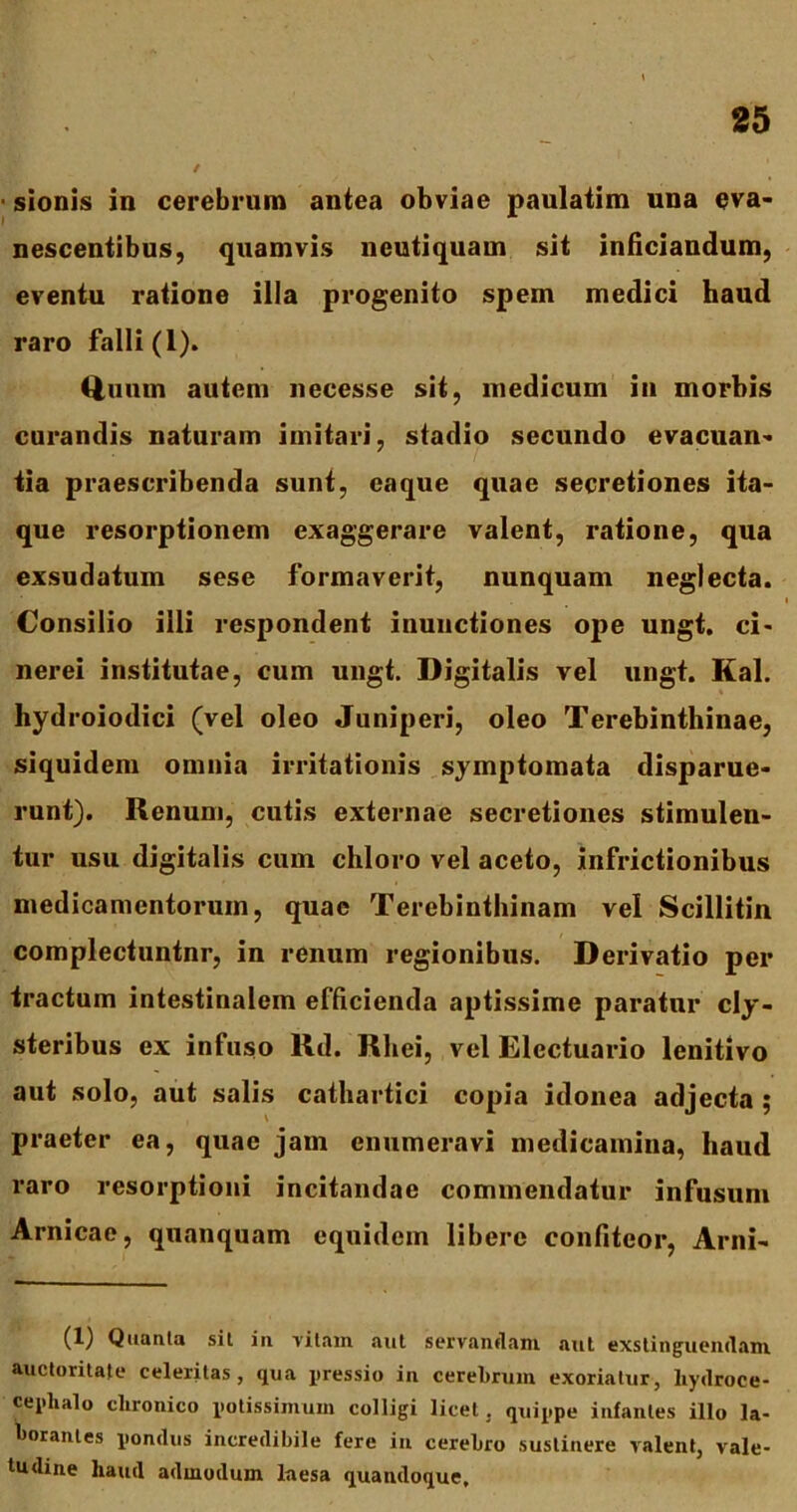 ■ sionis in cerebrum antea obviae paulatim una eva- nescentibus, quamvis neutiquam sit inficiandum, eventu ratione illa progenito spem medici haud raro falli (1). Quum autem necesse sit, medicum in morbis curandis naturam imitari, stadio secundo evacuan- tia praescribenda sunt, eaque quae secretiones ita- que resorptionem exaggerare valent, ratione, qua exsudatum sese formaverit, nunquam neglecta. Consilio illi respondent inunctiones ope ungt. ci- nerei institutae, cum ungt. Digitalis vel ungt. Kal. hydroiodici (vel oleo Juniperi, oleo Terebinthinae, siquidem omnia irritationis symptomata disparue- runt). Renum, cutis externae secretiones stimulen- tur usu digitalis cum chloro vel aceto, infrictionibus medicamentorum, quae Terebinthinam vel Scillitin complectuntnr, in renum regionibus. Derivatio per tractum intestinalem efficienda aptissime paratur cly- steribus ex infuso Rd. Rliei, vel Elcctuario lenitivo aut solo, aut salis cathartici copia idonea adjecta ; praeter ea, quae jam enumeravi medicamina, haud raro resorptioni incitandae commendatur infusum Arnicae, qnanquam equidem libere confiteor, Arni- (1) Quanta sit in vitam aut servandam aut exstinguendam auctoritate celeritas, qua gressio in cerebrum exoriatur, liydroce- ceplialo clironico potissimum colligi licet. quippe infantes illo la- borantes pondus incredibile fere in cerebro sustinere valent, vale- tudine haud admodum laesa quandoque.