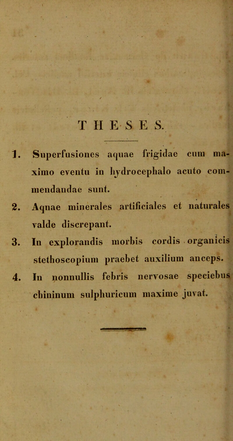 THE &E S. 1. Superfusiones aquae frigidae cum ma- ximo eventu in hjdrocephalo acuto com- mendandae sunt. 2. Aqnae minerales artificiales et naturales valde discrepant. 3. In explorandis morbis cordis organicis stethoscopium praebet auxilium anceps. 4. In nonnullis febris nervosae speciebus cbininum sulpliuricum maxime juvat.