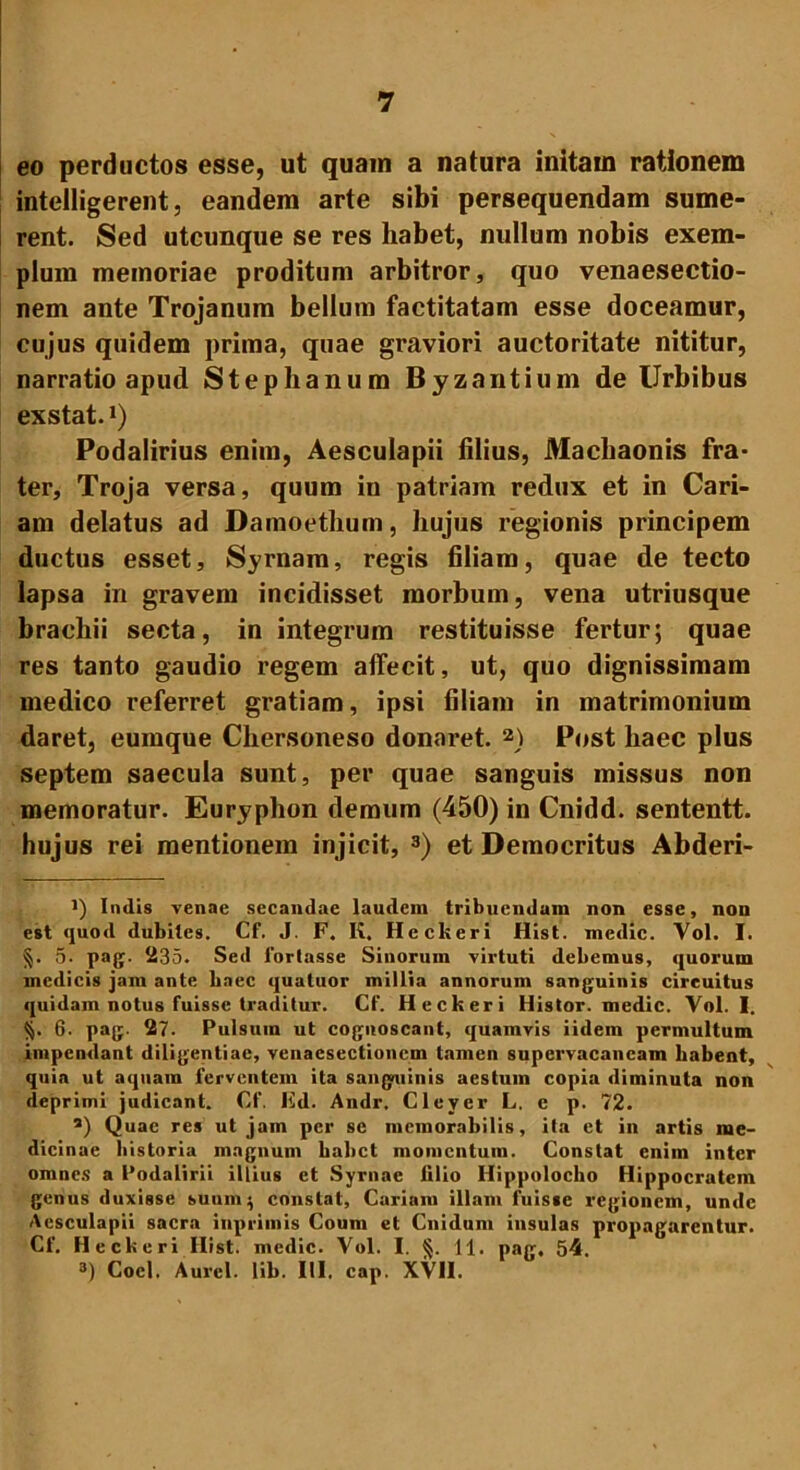 eo perductos esse, ut quam a natura initaui rationem intelligerent, eandem arte sibi persequendam sume- rent. Sed utcunque se res habet, nullum nobis exem- plum memoriae proditum arbitror, quo venaesectio- nem ante Trojanum bellum factitatam esse doceamur, cujus quidem prima, quae graviori auctoritate nititur, narratio apud Stephanum Byzantium de Urbibus exstat.1) Podalirius enim, Aesculapii filius, Machaonis fra- ter, Troja versa, quum in patriam redux et in Cari- am delatus ad Damoethum, hujus regionis principem ductus esset, Syrnam, regis filiam, quae de tecto lapsa in gravem incidisset morbum, vena utriusque brachii secta, in integrum restituisse fertur; quae res tanto gaudio regem affecit, ut, quo dignissimam medico referret gratiam, ipsi filiam in matrimonium daret, eumque Chersoneso donaret. 2) Post haec plus septem saecula sunt, per quae sanguis missus non memoratur. Euryphon demum (450) in Cnidd. sententt. hujus rei mentionem injicit, 3) et Democritus Abderi- *) Indis venae secandae laudem tribuendum non esse, non est quod dubites. Cf. J. F. K, Hcckeri Hist. medie. Vol. I. §. 5. pag. 235. Sed fortasse Sinorum virtuti debemus, quorum medicis jam ante haec qualuor millia annorum sanguinis circuitus quidam notus fuisse traditur. Cf. Heckeri liistor. medie. Vol. I. §. 6. pag. 27. Pulsum ut cognoscant, quamvis iidem permultum impendant diligentiae, venacsectioncm tamen supervacaneam habent, quia ut aquam ferventem ita sanguinis aestum copia diminuta non deprimi judicant. Cf. Ed. Andr. Clever L. e p. 72. a) Quae res ut jam per se memorabilis, ita et in artis me- dicinae historia magnum habet momentum. Constat enim inter omnes a Podalirii illius et Syrnae lilio Hippolocho Hippocratem genus duxisse suum^ constat, Cariam illam fuisse regionem, unde Aesculapii sacra inprimis Coum et Cnidum insulas propagarentur. Cf. Heckeri Hist. medie. Vol. I. §. 11. pag, 54. 3) Coci. Aurei, lib. III. cap. XVII.