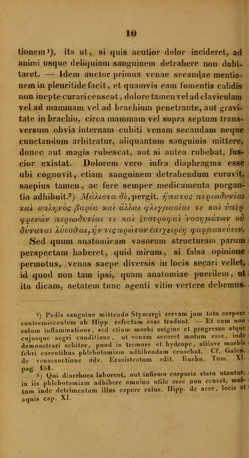 tionern1), ita ut, si quis acutior dolor incideret, ad animi usque deliquium sanguinem detrahere non dubi- taret. — idem auctor primus venae secandae mentio- nem in pleuritidefacit, et quamvis eam fomentis calidis non inepte curari censeat, dolore tamen vel ad claviculam vel ad mammam vel ad brachium penetrante, aut gravi- tate in brachio, circa mammam vel supra septum trans- versum obvia internam cubiti venam secandam neque cunctandum arbitratur, aliquantum sanguinis mittere, donec aut magis rubescat, aut si antea rubebat, fus- cior existat. Dolorem vero infra diaphragma esse ubi cognovit, etiam sanguinem detrahendum curavit, saepius tamen, ac fere semper medicamenta purgan- tia adhibuit.2) MccXiotu de, pergit, rjnciTos neQiwdvvica nal anXrjvos (SccQea nae uXXai (pltypoaoiai te y.al imeQ (pQevdtv neQwdvvicu te nai |voTQocpai 'voaypoutmv ov dvvarcu Xv£G&ui,yv TisnQwvovinr/EiQEij (paQ/uaneveiv. Sed quum anatomicam vasorum structuram parum perspectam haberet, quid mirum, si falsa opinione permotus, venas saepe diversis in locis secari vellet, id quod non tam ipsi, quam analomiae puerilem, ut ita dicam, aetatem tunc agenti vitio vertere debemus. i) Peilis sauguine mittendo Stymargi servam jam toto corpore contremiscentem ab Hipp. refectam esse tradunt. — Et cum non solum inflammatione, sed etiam morbi origine et progressu atque cujusque aegri conditione, ut venam secaret motum esse, inde demonstrari arbitor, puod in tremore et hydrope, aliisvc morbis febri carentibus phlebotomiam adbibendam censebat, ( f. (»alen. de venacsoctione ridv. Erasislratum edit, liuchn. Tom. XI. pug ltil- i) Qui diarrhoea laborent, aut infirmo corporis statu ntantur, in iis phlebotomiam adbibere omnino utile esse non censet, mul- lum inde detrimentum illos capere ratus. Ilipp. dc aere, locis e aquis cap. XI.