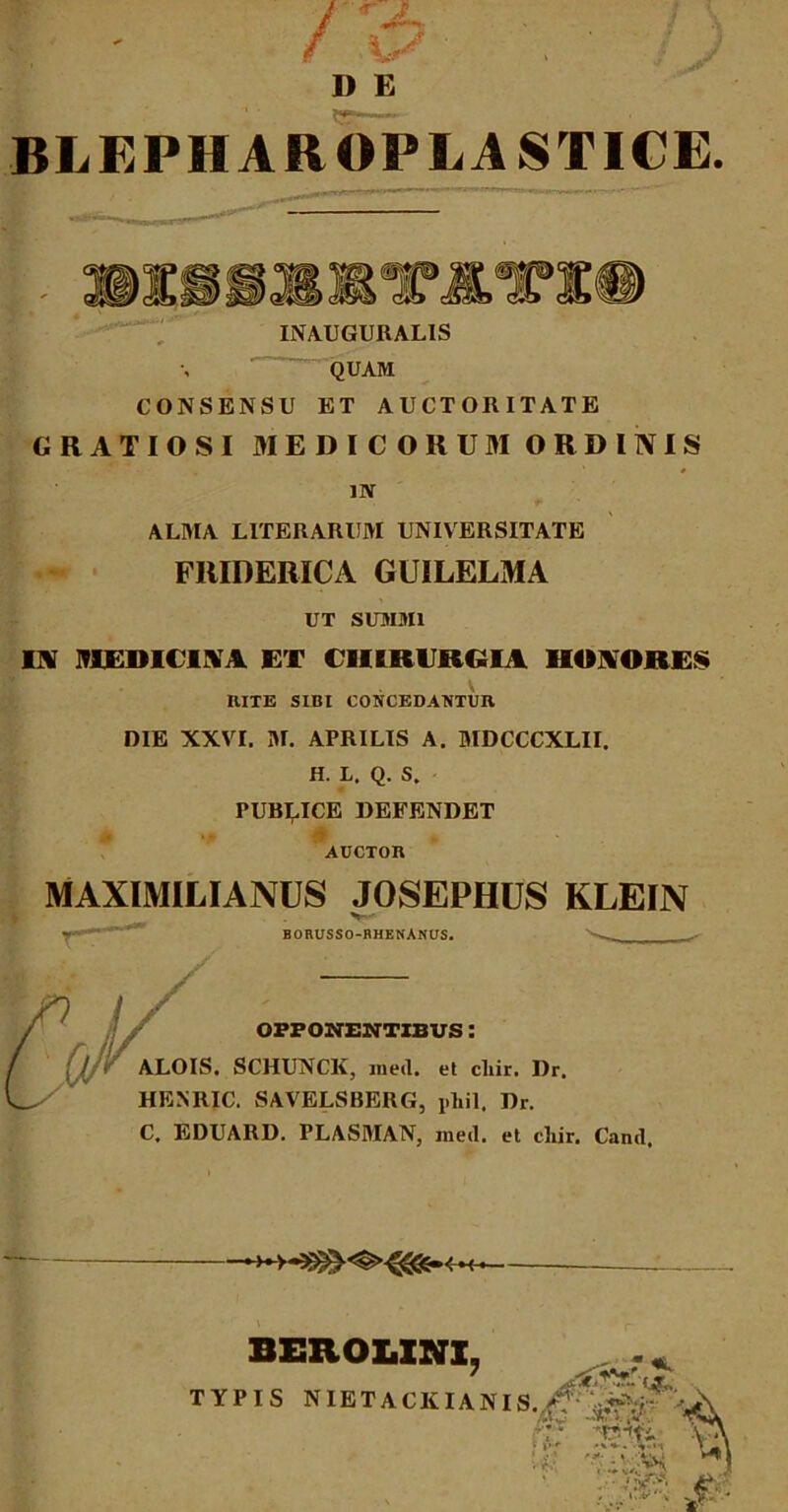 t * J \* 1) E BLEPHAROPLASTICE. si» INAUGURALIS QUAM CONSENSU ET AUCTORITATE GRATIOSI MEDICORUM ORDINIS • , %• - n ' * # IN ALMA LITERARUM UNIVERSITATE FRIDERICA GUILELMA UT SUMMI IA MUim iM EX CHIRURGIA HONORES \ RITE SIBI CONCEDANTUR DIE XXVI. M. APRILIS A. MDCCCXLII. H. L. Q. S. PUBLICE DEFENDET AUCTOR MAXIMILIANUS JOSEPHUS KLEIN V-' BORUSSO-RHENANUS. OPPONENTIBUS : ALOIS. SCHUNCK, meti, et cliir. Dr. HENRIC. SAVELSBERG, phil. Dr. C, EDUARD. PLASMAN, meti, et cliir. Canti, M— - BEROLXNX, TYPIS NIETACKIANIS