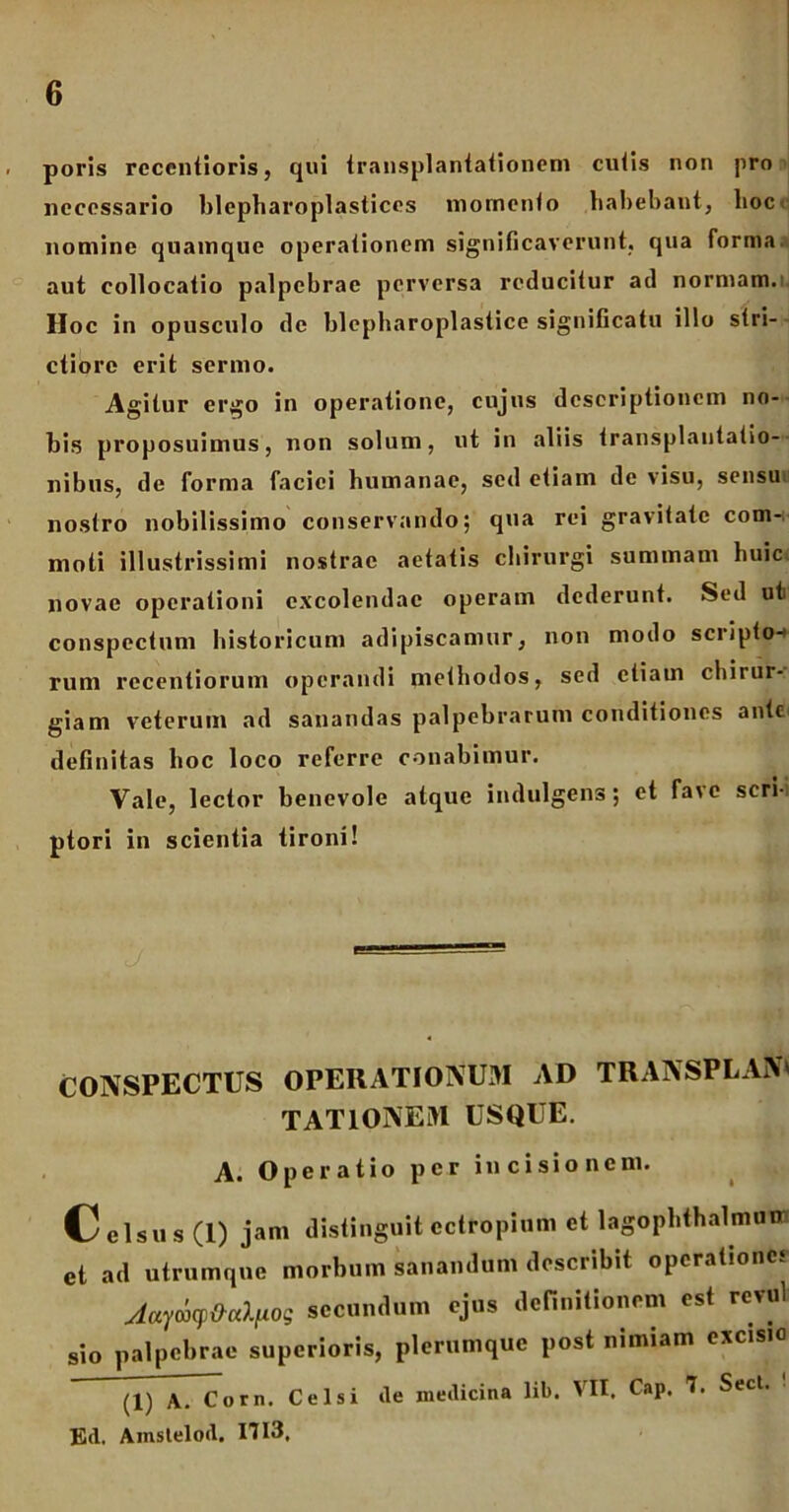 , poris rccentioris, qui transplantationem cutis non pro necessario blepharoplastices momento habebant, lioc nomine quamque operationem significaverunt, qua forma aut collocatio palpebrae perversa reducitur ad normam. Hoc in opusculo de blepharoplastice significatu illo stri- ctiore erit sermo. Agitur ergo in operatione, cujus descriptionem no- bis proposuimus, non solum, ut in aliis transplantatio- nibus, de forma faciei humanae, sed etiam de visu, sensu nostro nobilissimo conservando; qua rei gravitate com-. moti illustrissimi nostrae aetatis chirurgi summam huic, novae operationi excolendae operam dederunt. Sed ut conspectum historicum adipiscamur, non modo scripto-» rum recentiorum operandi methodos, sed etiam chirur-. giam veterum ad sanandas palpebrarum conditiones ante definitas hoc loco referre conabimur. Vale, lector benevole atque indulgens; et fave scri-i ptori in scientia tironi! CONSPECTUS OPERATIONUM AD TRANSPLAN' TAT IONEM USQUE. A. Operatio per incisionem. Celsus (I) jam distinguit ectropium et lagophthalmum et ad utrumque morbum sanandum describit operatione* Jaydcp&alfxog secundum ejus definitionem est revul sio palpebrae superioris, plerumque post nimiam excisio (1) A. Com. Celsi de medicina lib. VII. Cap. 7. Sect. Ed. Amstelod. 1713.