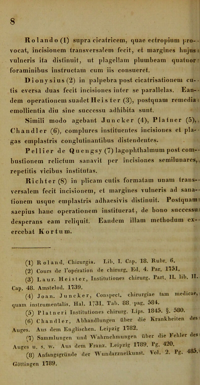 Rolando(l) supra cicatricem, quae ectropium pro- vocat, incisionem transversalem fecit, et margines hujus > vulneris ita distinuit, ut plagellam plumbeam quatuor foraminibus instructam cum iis consueret. Di onysius(2) in palpebra post cicatrisationem cu- tis eversa duas fecit incisiones inter se parallelas. Ean- dem operationem suadet Hei s ter (3), postquam remedia, emollientia diu sine successu adhibita sunt. Simili modo agebant Juncker (4), Piat ner (5), Chandler (6), complures instituentes incisiones et pla- gas emplastris conglutinantibus distendentes. Peli i er de Q u e n gsy (7) lagophthalmum post com- bustionem relictum sanavit per incisiones semilunares,, repetitis vicibus institutas. Richter (8) in plicam cutis formatam unam trans- versalem fecit incisionem, et margines vulneris ad sana- tionem usque emplastris adhaesivis distinuit. Postquam saepius hanc operationem instituerat, de bono successu desperans eam reliquit. Eandem illam mcthodnm ex- ercebat Kortuui. (1) Roland. Chirurgia. Lil>. I. Cap. 18. Rubr. 6. (2) Cours ile 1’ope'ratiori ile chirurg. Eil. 4. Par. 1751. (3) Laur. Hei st er, Institutiones chirurg. Part. II. lil*. U- Cap. 48. Amsteloil. 1739. (4) Joan. Juncker, Conspect. chirurgiae tam medicae, quam inslrumentalis. Hal. 1731. Tab. 88. pag, 584. (5) Piat neri Institutiones chirurg. Lips. 1845. §. 580. (tt) Chandler, Abhandlungen itber die Krankheilen des Auges. Aus dem Knglisclien. Leipzig 1782. (7) Sammlungen uinl Wahrnehmungen iiber die lehler des Auges u. s. w. Aus dem Franz. I.eipzig 1789. Pg. 420. (8) Anfangsgrilnde der Wundarzneikunst. Vol. 2. Pg. 485.1 2 3 4 5 * 7 8 Guttingen 1789.